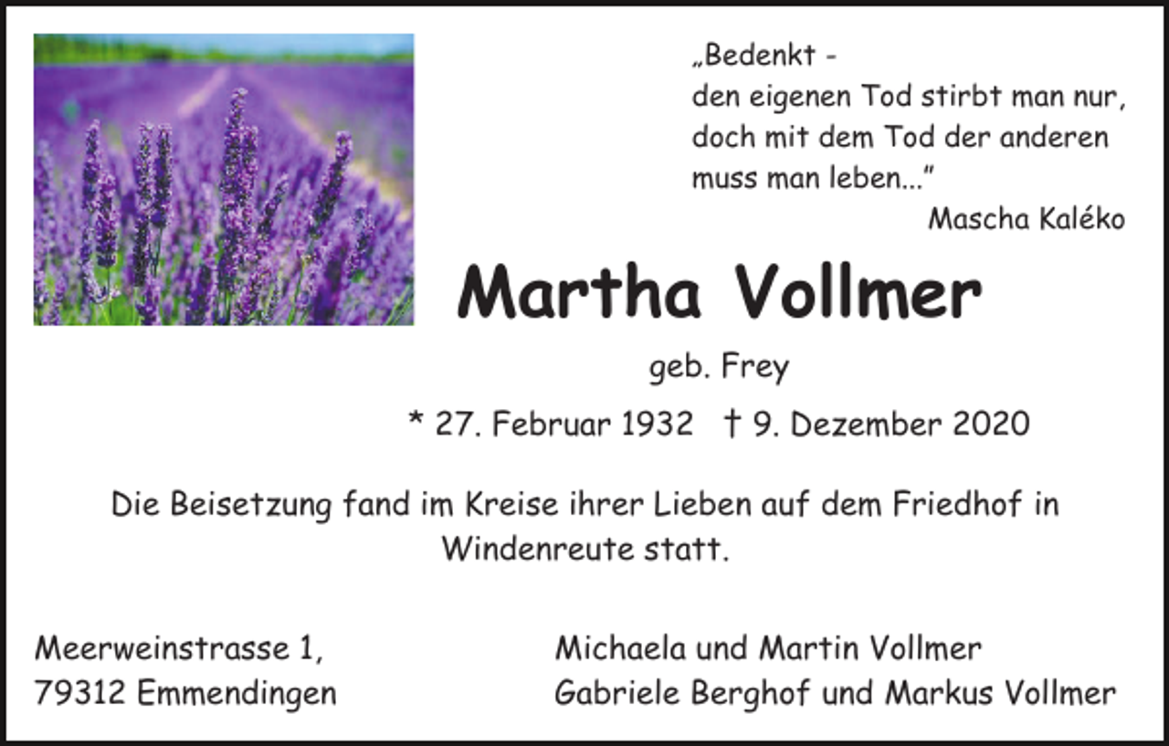 <p>„Bedenkt den eigenen Tod stirbt man nur,<br />doch mit dem Tod der anderen<br />muss man leben...”<br />Mascha Kaléko</p><p>Martha Vollmer<br />geb. Frey<br />* 27. Februar 1932 † 9. Dezember 2020<br />Die Beisetzung fand im Kreise ihrer Lieben auf dem Friedhof in<br />Windenreute statt.<br />Meerweinstrasse 1,<br />79312 Emmendingen</p><p>Michaela und Martin Vollmer<br />Gabriele Berghof und Markus Vollmer</p>