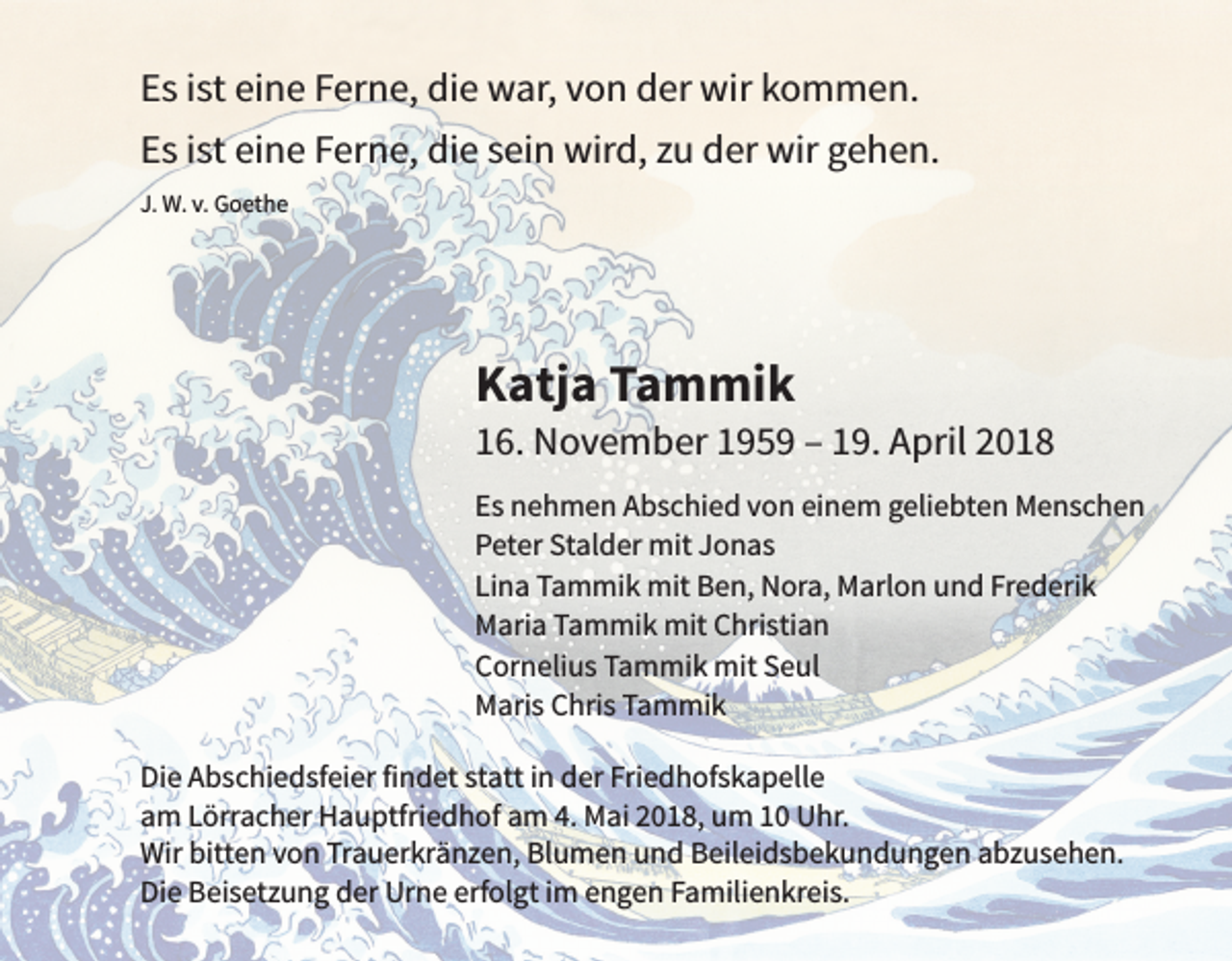 <p>EEs<br />s iist<br />st ei<br />eine<br />n e FFerne,<br />er n e, die<br />di e war,<br />w ar, vvon<br />o n der<br />d er wir<br />wir kkommen.<br />o m m e n.<br />EEs<br />s iist<br />st ei<br />n e FFerne,<br />er n e, die<br />di e ssein<br />ei n wird,<br />wir d, zzu<br />u der<br />d er wir<br />wir ggehen.<br />e h e n.<br />eine<br />J. W.<br />J.<br />W. v.v. Goethe<br />G o et h e</p><p>KKatja<br />atj a TTammik<br />a m mi k</p><p>116.<br />6. November<br />N o v e m b er 1195 5 9 –– 119.<br />9. April<br />A pril 22<br />E s nehmen<br />Es<br />n e h m e n Abschied<br />A b s c hi e d vvon<br />o n eieinem<br />n e m ggeliebten<br />eli e bt e n Menschen<br />M e ns c h e n<br />PPeter<br />et er St<br />Stalder<br />al d er mit<br />mit JJonas<br />o n as<br />Lina<br />Frederik<br />Li<br />n a Tammik<br />T a m mi k mit<br />mit Ben,<br />B e n, Nora,<br />N or a, Marlon<br />M arl o n und<br />u n d Fr<br />e d eri k<br />MMaria<br />ari a TTammik<br />a m mi k mit<br />mit CChristian<br />hri sti a n<br />CCornelius<br />or n eli u s TTammik<br />a m mi k mit<br />mit SSeul<br />e ul<br />MMaris<br />ari s CChris<br />hri s TTammik<br />a m mi k<br />Di<br />e AAbschiedsfeier<br />b s c hi e d sf ei er fifindet<br />n d et ststatt<br />att i in<br />n dder<br />er Fri<br />e d h of s k a p ell e<br />Die<br />Friedhofskapelle<br />aam<br />m LLörracher<br />örr a c h er Hauptfriedhof<br />H a u ptfri e d h of aam<br />m 4.<br />M ai 22018,<br />0 1 8, um<br />u m 11 Uhr.<br />U hr.<br />4. Mai<br />Wir<br />e n vvon<br />o n TrTrauerkränzen,<br />a u er kr ä n z e n, BlBlumen<br />u m e n uund<br />n d BBeileidsbekundungen<br />eil ei d s b e k u n d u n g e n aabzusehen.<br />b z u s e h e n.<br />Wirbitt<br />bitten<br />Di<br />e BBeisetzung<br />ei s et z u n g dder<br />er Urne<br />Ur n e erf<br />ol gt i im<br />m eengen<br />n g e n FFamilienkreis.<br />a mili e n kr ei s.<br />Die<br />erfolgt</p>
