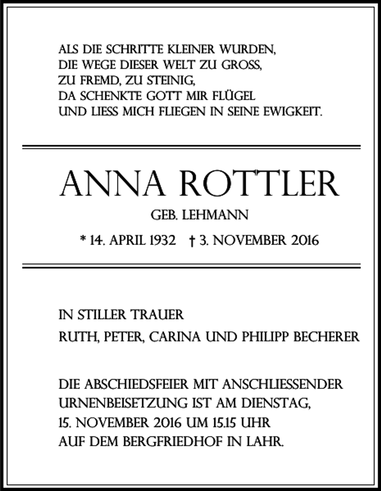 <p>als die schritte kleiner wurden,<br />die wege dieser welt zu groß,<br />zu fremd, zu steinig,<br />da schenkte gott mir flügel<br />und ließ mich fliegen in seine ewigkeit.</p><p>AnnA Rottler<br />geb. Lehmann<br />* 14. April 1932</p><p>† 3. November 2016</p><p>In stiller Trauer<br />Ruth, peter, carina und philipp Becherer</p><p>Die Abschiedsfeier mit anschließender<br />urnenbeisetzung ist am dienstag,<br />15. november 2016 um 15.15 Uhr<br />auf dem bergfriedhof in lahr.</p>