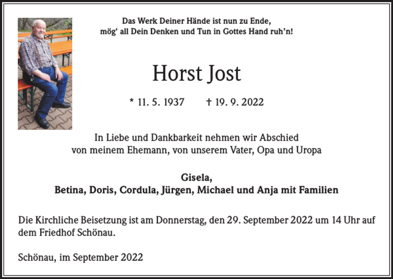 <p>Das Werk Deiner Hände ist nun zu Ende,<br />mög‘ all Dein Denken und Tun in Gottes Hand ruh’n!</p><p>Horst Jost<br />* 11. 5. 1937 † 19. 9. 2022<br />In Liebe und Dankbarkeit nehmen wir Abschied<br />von meinem Ehemann, von unserem Vater, Opa und Uropa<br />Gisela,<br />Betina, Doris, Cordula, Jürgen, Michael und Anja mit Familien<br />Die Kirchliche Beisetzung ist am Donnerstag, den 29. September 2022 um 14 Uhr auf<br />dem Friedhof Schönau.<br />Schönau, im September 2022</p>