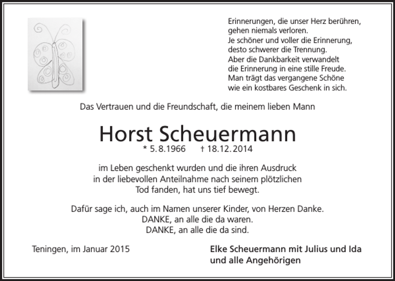 <p>Erinnerungen, die unser Herz berühren,<br />gehen niemals verloren.<br />Je schöner und voller die Erinnerung,<br />desto schwerer die Trennung.<br />Aber die Dankbarkeit verwandelt<br />die Erinnerung in eine stille Freude.<br />Man trägt das vergangene Schöne<br />wie ein kostbares Geschenk in sich.</p><p>Das Vertrauen und die Freundschaft, die meinem lieben Mann</p><p>Horst* 5. 8.1966<br />Scheuermann<br />† 18.12. 2014<br />im Leben geschenkt wurden und die ihren Ausdruck<br />in der liebevollen Anteilnahme nach seinem plötzlichen<br />Tod fanden, hat uns tief bewegt.<br />Dafür sage ich, auch im Namen unserer Kinder, von Herzen Danke.<br />DANKE, an alle die da waren.<br />DANKE, an alle die da sind.<br />Teningen, im Januar 2015</p><p>Elke Scheuermann mit Julius und Ida<br />und alle Angehörigen</p>