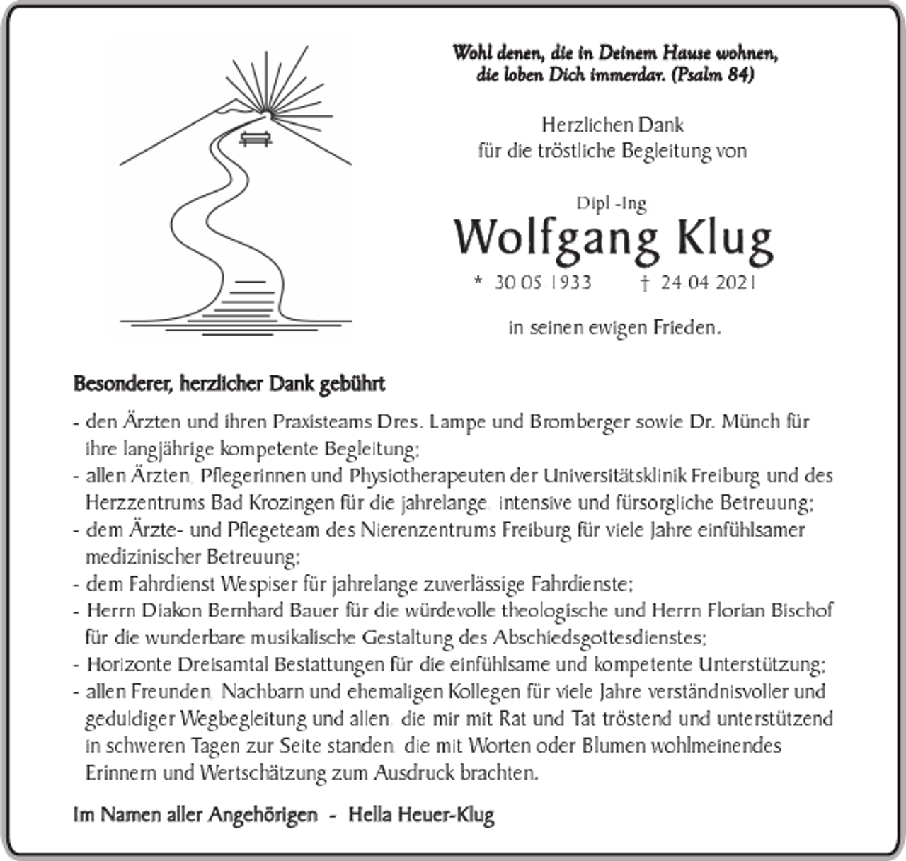 <p>Wohl denen, die in Deinem Hause wohnen,<br />die loben Dich immerdar. (Psalm 84)<br />Herzlichen Dank<br />für die tröstliche Begleitung von</p><p>Dipl.-Ing.</p><p>Wolfgang Klug<br />* 30.05.1933</p><p>24.04.2021</p><p>in seinen ewigen Frieden.</p><p>Besonderer, herzlicher Dank gebührt</p><p>- den Ärzten und ihren Praxisteams Dres. Lampe und Bromberger sowie Dr. Münch für<br />ihre langjährige kompetente Begleitung;<br />- allen Ärzten, Pflegerinnen und Physiotherapeuten der Universitätsklinik Freiburg und des<br />Herzzentrums Bad Krozingen für die jahrelange, intensive und fürsorgliche Betreuung;<br />- dem Ärzte- und Pflegeteam des Nierenzentrums Freiburg für viele Jahre einfühlsamer<br />medizinischer Betreuung;<br />- dem Fahrdienst Wespiser für jahrelange zuverlässige Fahrdienste;<br />- Herrn Diakon Bernhard Bauer für die würdevolle theologische und Herrn Florian Bischof<br />für die wunderbare musikalische Gestaltung des Abschiedsgottesdienstes;<br />- Horizonte Dreisamtal Bestattungen für die einfühlsame und kompetente Unterstützung;<br />- allen Freunden, Nachbarn und ehemaligen Kollegen für viele Jahre verständnisvoller und<br />geduldiger Wegbegleitung und allen, die mir mit Rat und Tat tröstend und unterstützend<br />in schweren Tagen zur Seite standen, die mit Worten oder Blumen wohlmeinendes<br />Erinnern und Wertschätzung zum Ausdruck brachten.<br />Im Namen aller Angehörigen -</p><p>Hella Heuer-Klug</p>