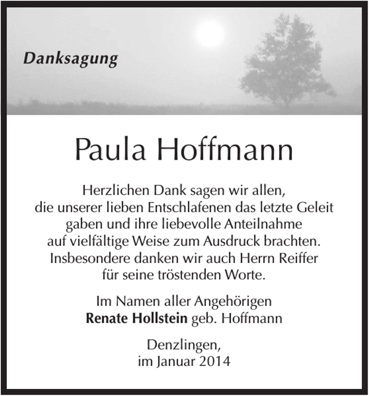<p>Danksagung</p><p>Paula Hoffmann<br />Herzlichen Dank sagen wir allen,<br />die unserer lieben Entschlafenen das letzte Geleit<br />gaben und ihre liebevolle Anteilnahme<br />auf vielfältige Weise zum Ausdruck brachten.<br />Insbesondere danken wir auch Herrn Reiffer<br />für seine tröstenden Worte.<br />Im Namen aller Angehörigen<br />Renate Hollstein geb. Hoffmann<br />Denzlingen,<br />im Januar 2014</p>