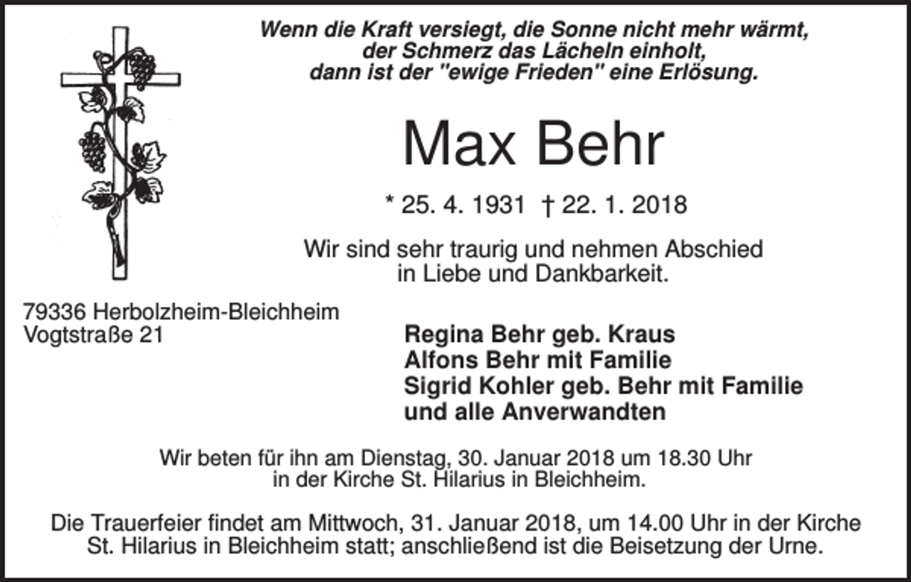 <p>Wenn die Kraft versiegt, die Sonne nicht mehr wärmt,<br />der Schmerz das Lächeln einholt,<br />dann ist der "ewige Frieden" eine Erlösung.</p><p>Max Behr<br />* 25. 4. 1931 † 22. 1. 2018<br />Wir sind sehr traurig und nehmen Abschied<br />in Liebe und Dankbarkeit.<br />79336 Herbolzheim-Bleichheim<br />Vogtstraße 21</p><p>Regina Behr geb. Kraus<br />Alfons Behr mit Familie<br />Sigrid Kohler geb. Behr mit Familie<br />und alle Anverwandten</p><p>Wir beten für ihn am Dienstag, 30. Januar 2018 um 18.30 Uhr<br />in der Kirche St. Hilarius in Bleichheim.</p><p>Die Trauerfeier findet am Mittwoch, 31. Januar 2018, um 14.00 Uhr in der Kirche<br />St. Hilarius in Bleichheim statt; anschließend ist die Beisetzung der Urne.</p>