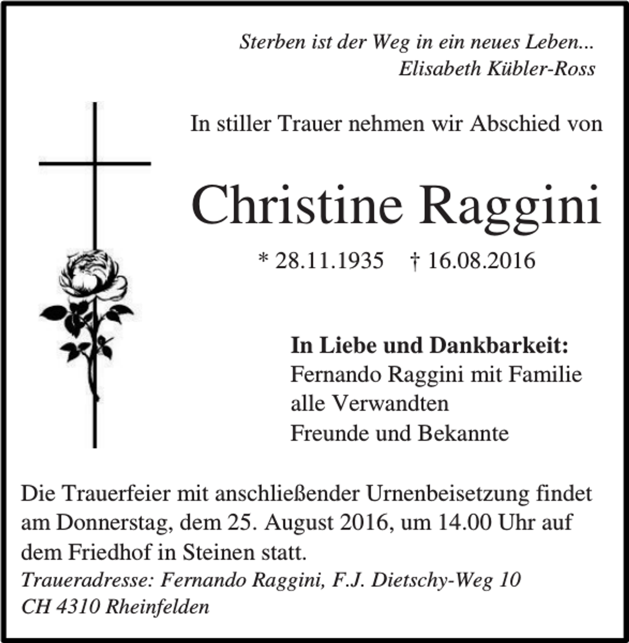 <p>Sterben ist der Weg in ein neues Leben...<br />Elisabeth Kübler-Ross</p><p>In stiller Trauer nehmen wir Abschied von</p><p>Christine Raggini<br />* 28.11.1935</p><p>† 16.08.2016</p><p>In Liebe und Dankbarkeit:<br />Fernando Raggini mit Familie<br />alle Verwandten<br />Freunde und Bekannte<br />Die Trauerfeier mit anschließender Urnenbeisetzung findet<br />am Donnerstag, dem 25. August 2016, um 14.00 Uhr auf<br />dem Friedhof in Steinen statt.<br />Traueradresse: Fernando Raggini, F.J. Dietschy-Weg 10<br />CH 4310 Rheinfelden</p>