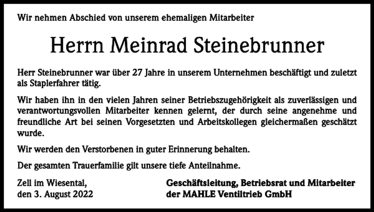 <p>Wir<br />nehmen Abschied<br />Abschiedvon<br />vonunserer<br />unserem<br />ehemaligen<br />Mitarbeiter<br />Wir nehmen<br />ehemaligen<br />Mitarbeiterin</p><p>Herrn<br />Meinrad<br />Steinebrunner<br />Frau Gerda<br />Schnekenburger<br />Herr<br />Steinebrunner war<br />unseremUnternehmen<br />Unternehmenbeschäftigt.<br />beschäftigtSie<br />und<br />zuletzt<br />Frau Schnekenburger<br />warüber<br />über 27<br />22 Jahre in unserem<br />war<br />viele<br />als<br />Staplerfahrer<br />tätig. Angestellte im Labor tätig.<br />Jahre<br />als kaufmännische<br />Wir haben<br />haben sie<br />ihnininden<br />denvielen<br />vielenJahren<br />Jahrenihrer<br />seiner<br />Betriebszugehörigkeit<br />Betriebszugehörigkeit<br />als als<br />einezuverlässigen<br />zuverlässige und<br />verantwortungsvollen<br />Mitarbeiterkennen<br />kennengelernt,<br />gelernt,<br />durch<br />seine angenehme<br />und<br />verantwortungsvolle Mitarbeiterin<br />die der<br />durch<br />ihre angenehme<br />und freundfreundliche<br />seinen Vorgesetzten<br />und Arbeitskollegen<br />gleichermaßen<br />geschätzt<br />liche Art bei Art<br />ihrenbeiVorgesetzten<br />und Arbeitskollegen<br />gleichermaßen<br />geschätzt wurde.<br />wurde.<br />Wir werden die Verstorbene in guter Erinnerung behalten.<br />Wir werden den Verstorbenen in guter Erinnerung behalten.<br />Der gesamten Trauerfamilie gilt unsere tiefe Anteilnahme.<br />Der gesamten Trauerfamilie gilt unsere tiefe Anteilnahme.<br />Zell im Wiesental,<br />Geschäftsleitung, Betriebsrat und Mitarbeiter<br />Zell im Wiesental,<br />Geschäftsleitung, Betriebsrat und Mitarbeiter<br />den 15. Dezember 2021<br />der MAHLE Ventiltrieb GmbH<br />den 3. August 2022<br />der MAHLE Ventiltrieb GmbH</p>