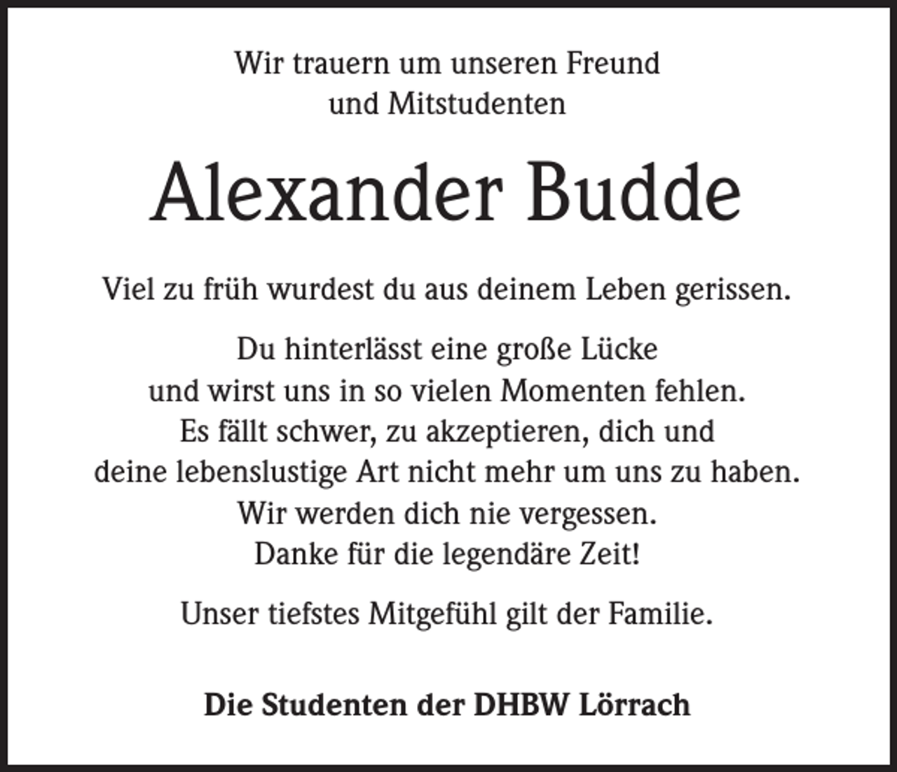 <p>Wir trauern um unseren Freund<br />und Mitstudenten</p><p>Alexander Budde<br />Viel zu früh wurdest du aus deinem Leben gerissen.<br />Du hinterlässt eine große Lücke<br />und wirst uns in so vielen Momenten fehlen.<br />Es fällt schwer, zu akzeptieren, dich und<br />deine lebenslustige Art nicht mehr um uns zu haben.<br />Wir werden dich nie vergessen.<br />Danke für die legendäre Zeit!<br />Unser tiefstes Mitgefühl gilt der Familie.<br />Die Studenten der DHBW Lörrach</p>