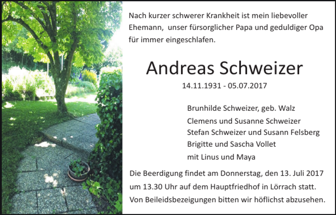 <p>Nach kurzer schwerer Krankheit ist mein liebevoller<br />Ehemann, unser fürsorglicher Papa und geduldiger Opa<br />für immer eingeschlafen.</p><p>Andreas Schweizer<br />14.11.1931 - 05.07.2017<br />Brunhilde Schweizer, geb. Walz<br />Clemens und Susanne Schweizer<br />Stefan Schweizer und Susann Felsberg<br />Brigitte und Sascha Vollet<br />mit Linus und Maya<br />Die Beerdigung findet am Donnerstag, den 13. Juli 2017<br />um 13.30 Uhr auf dem Hauptfriedhof in Lörrach statt.<br />Von Beileidsbezeigungen bitten wir höflichst abzusehen.</p>