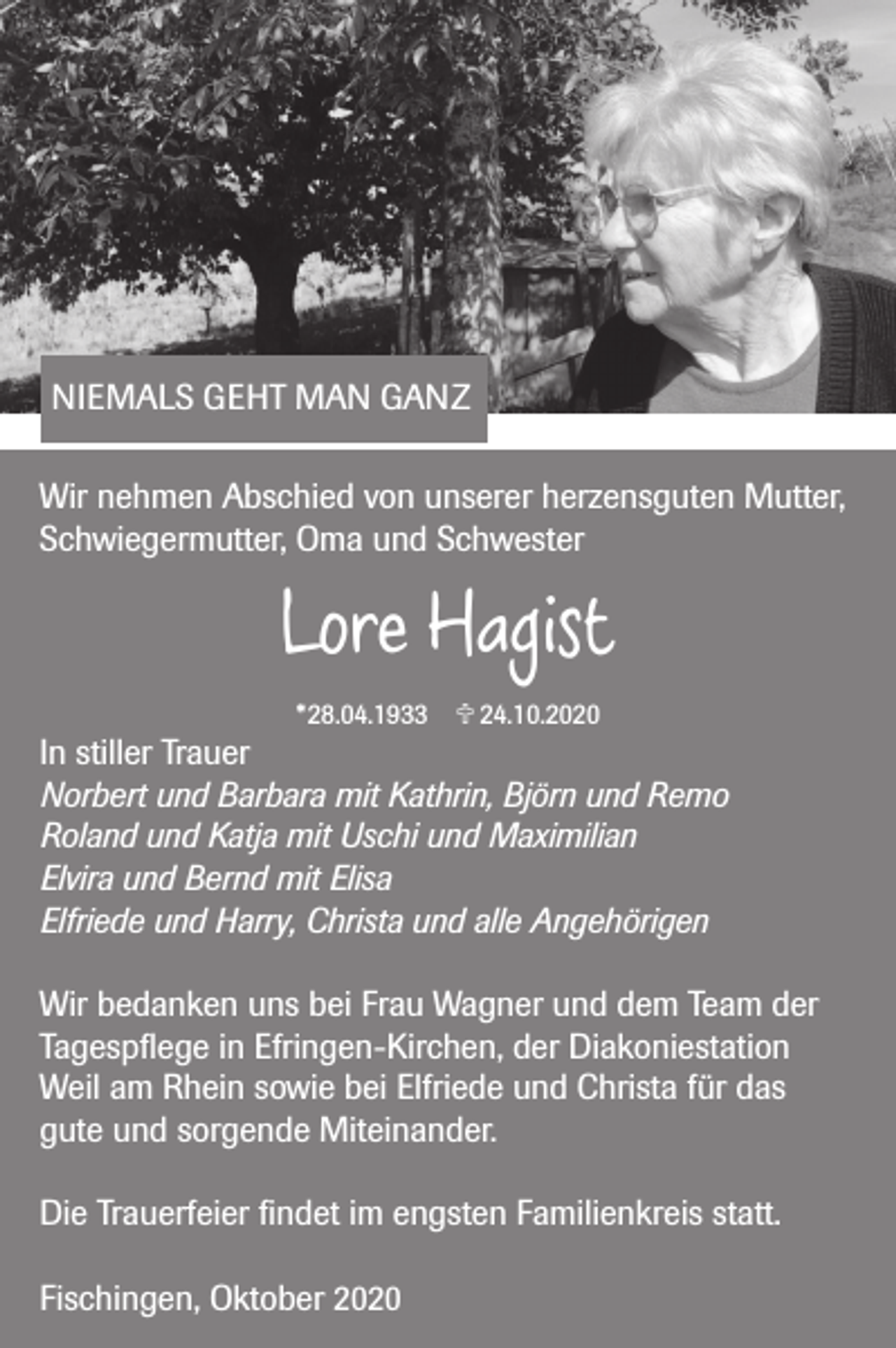 <p>NIEMALS GEHT MAN GANZ<br />Wir nehmen Abschied von unserer herzensguten Mutter,<br />Schwiegermutter, Oma und Schwester</p><p>Lore Hagist<br />*28.04.1933  24.10.2020</p><p>In stiller Trauer<br />Norbert und Barbara mit Kathrin, Björn und Remo<br />Roland und Katja mit Uschi und Maximilian<br />Elvira und Bernd mit Elisa<br />Elfriede und Harry, Christa und alle Angehörigen<br />Wir bedanken uns bei Frau Wagner und dem Team der<br />Tagespflege in Efringen-Kirchen, der Diakoniestation<br />Weil am Rhein sowie bei Elfriede und Christa für das<br />gute und sorgende Miteinander.<br />Die Trauerfeier findet im engsten Familienkreis statt.<br />Fischingen, Oktober 2020</p>