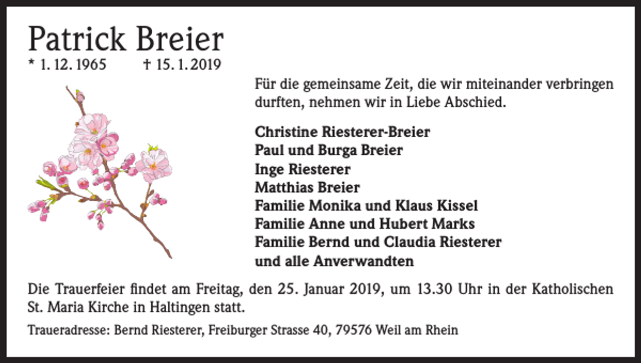 <p>Patrick Breier<br />* 1. 12. 1965</p><p>† 15. 1. 2019</p><p>Für die gemeinsame Zeit, die wir miteinander verbringen<br />durften, nehmen wir in Liebe Abschied.<br />Christine Riesterer-Breier<br />Paul und Burga Breier<br />Inge Riesterer<br />Matthias Breier<br />Familie Monika und Klaus Kissel<br />Familie Anne und Hubert Marks<br />Familie Bernd und Claudia Riesterer<br />und alle Anverwandten<br />Die Trauerfeier findet am Freitag, den 25. Januar 2019, um 13.30 Uhr in der Katholischen<br />St. Maria Kirche in Haltingen statt.<br />Traueradresse: Bernd Riesterer, Freiburger Strasse 40, 79576 Weil am Rhein</p>