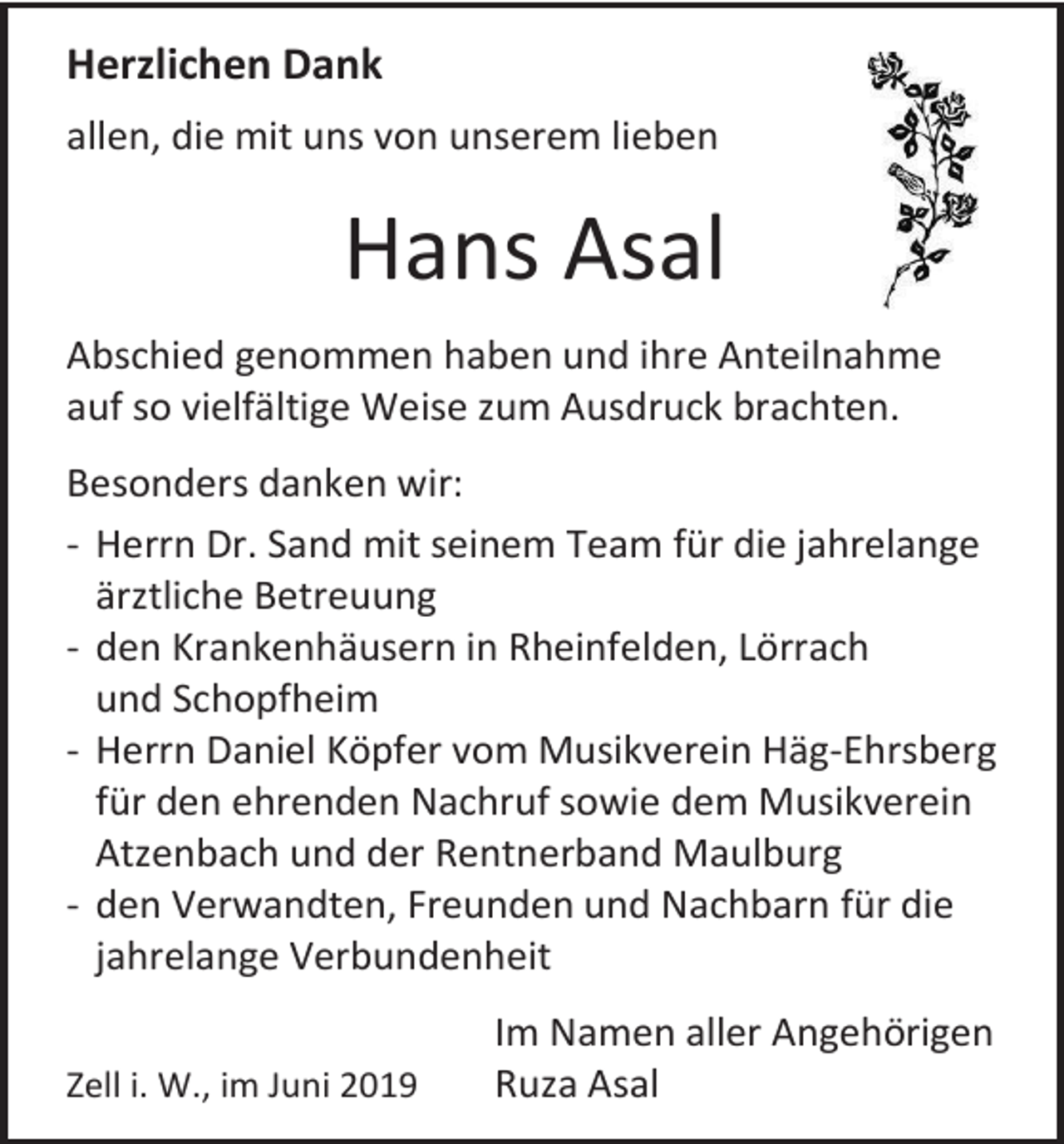 <p>Herzlichen Dank<br />allen, die mit uns von unserem lieben</p><p>Hans Asal<br />Abschied genommen haben und ihre Anteilnahme<br />auf so vielfältige Weise zum Ausdruck brachten.<br />Besonders danken wir:<br />- Herrn Dr. Sand mit seinem Team für die jahrelange<br />ärztliche Betreuung<br />- den Krankenhäusern in Rheinfelden, Lörrach<br />und Schopfheim<br />- Herrn Daniel Köpfer vom Musikverein Häg-Ehrsberg<br />für den ehrenden Nachruf sowie dem Musikverein<br />Atzenbach und der Rentnerband Maulburg<br />- den Verwandten, Freunden und Nachbarn für die<br />jahrelange Verbundenheit<br />Zell i. W., im Juni 2019</p><p>Im Namen aller Angehörigen<br />Ruza Asal</p>