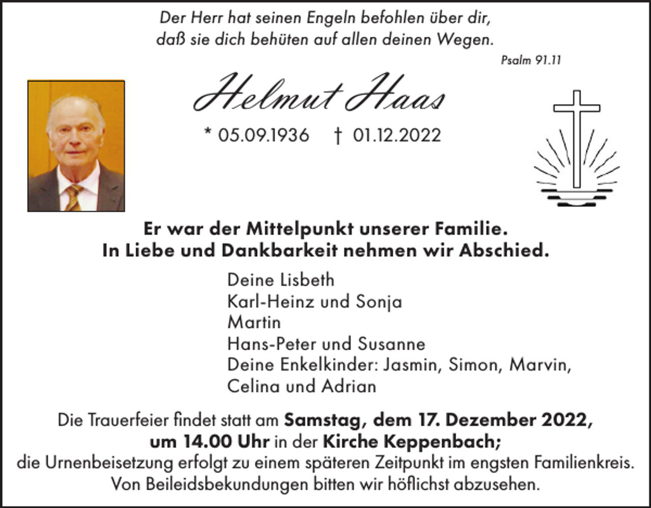 <p>Der Herr hat seinen Engeln befohlen über dir,<br />daß sie dich behüten auf allen deinen Wegen.</p><p>Helmut Haas<br />* 05.09.1936</p><p>Psalm 91.11</p><p>† 01.12.2022</p><p>Er war der Mittelpunkt unserer Familie.<br />In Liebe und Dankbarkeit nehmen wir Abschied.<br />Deine Lisbeth<br />Karl-Heinz und Sonja<br />Martin<br />Hans-Peter und Susanne<br />Deine Enkelkinder: Jasmin, Simon, Marvin,<br />Celina und Adrian<br />Die Trauerfeier findet statt am Samstag, dem 17. Dezember 2022,<br />um 14.00 Uhr in der Kirche Keppenbach;<br />die Urnenbeisetzung erfolgt zu einem späteren Zeitpunkt im engsten Familienkreis.<br />Von Beileidsbekundungen bitten wir höflichst abzusehen.</p>