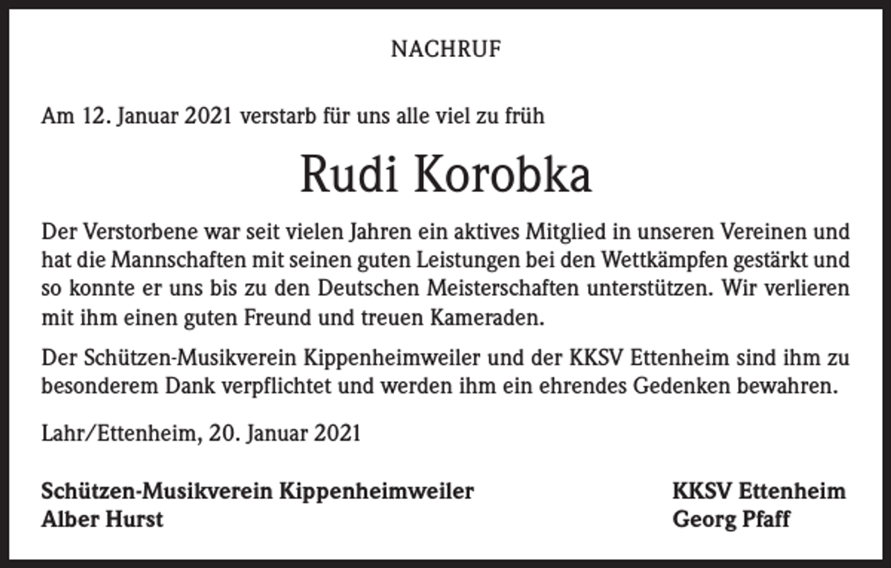<p>NACHRUF<br />Am 12. Januar 2021 verstarb für uns alle viel zu früh</p><p>Rudi Korobka<br />Der Verstorbene war seit vielen Jahren ein aktives Mitglied in unseren Vereinen und<br />hat die Mannschaften mit seinen guten Leistungen bei den Wettkämpfen gestärkt und<br />so konnte er uns bis zu den Deutschen Meisterschaften unterstützen. Wir verlieren<br />mit ihm einen guten Freund und treuen Kameraden.<br />Der Schützen-Musikverein Kippenheimweiler und der KKSV Ettenheim sind ihm zu<br />besonderem Dank verpflichtet und werden ihm ein ehrendes Gedenken bewahren.<br />Lahr/Ettenheim, 20. Januar 2021<br />Schützen-Musikverein Kippenheimweiler<br />Alber Hurst</p><p>KKSV Ettenheim<br />Georg Pfaff</p>