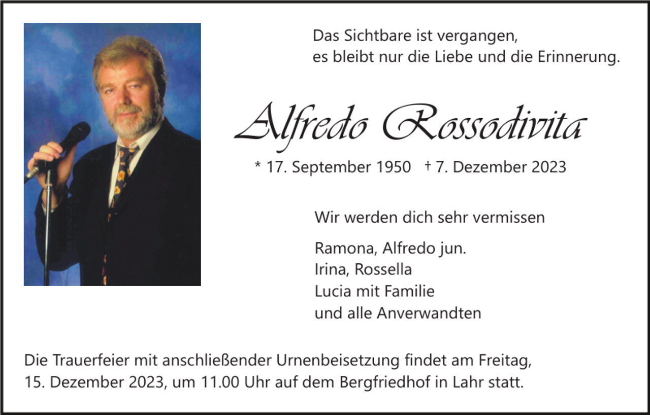 <p>Das Sichtbare ist vergangen,<br />es bleibt nur die Liebe und die Erinnerung.</p><p>Alfredo Rossodivita<br />* 17. September 1950 † 7. Dezember 2023<br />Wir werden dich sehr vermissen<br />Ramona, Alfredo jun.<br />Irina, Rossella<br />Lucia mit Familie<br />und alle Anverwandten<br />Die Trauerfeier mit anschließender Urnenbeisetzung findet am Freitag,<br />15. Dezember 2023, um 11.00 Uhr auf dem Bergfriedhof in Lahr statt.</p>