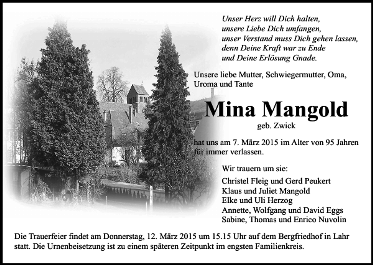 <p>Unser Herz will Dich halten,<br />unsere Liebe Dich umfangen,<br />unser Verstand muss Dich gehen lassen,<br />denn Deine Kraft war zu Ende<br />und Deine Erlösung Gnade.<br />Unsere liebe Mutter, Schwiegermutter, Oma,<br />Uroma und Tante</p><p>Mina Mangold<br />geb. Zwick</p><p>hat uns am 7. März 2015 im Alter von 95 Jahren<br />für immer verlassen.<br />Wir trauern um sie:<br />Christel Fleig und Gerd Peukert<br />Klaus und Juliet Mangold<br />Elke und Uli Herzog<br />Annette, Wolfgang und David Eggs<br />Sabine, Thomas und Enrico Nuvolin<br />Die Trauerfeier findet am Donnerstag, 12. März 2015 um 15.15 Uhr auf dem Bergfriedhof in Lahr<br />statt. Die Urnenbeisetzung ist zu einem späteren Zeitpunkt im engsten Familienkreis.</p>