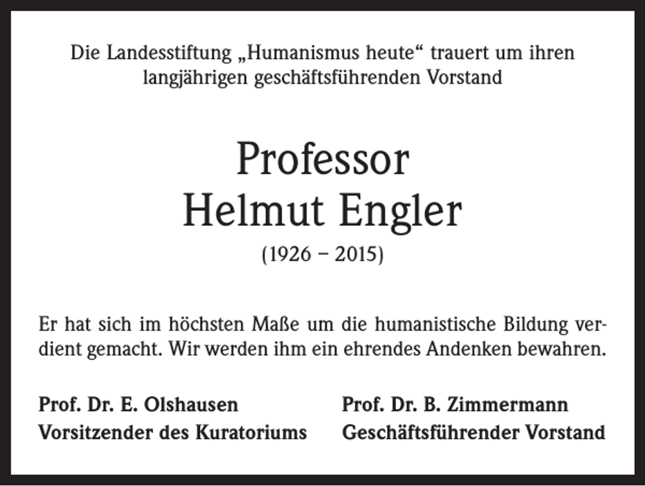 <p>Die Landesstiftung „Humanismus heute“ trauert um ihren<br />langjährigen geschäftsführenden Vorstand</p><p>Professor<br />Helmut Engler<br />(1926 – 2015)<br />Er hat sich im höchsten Maße um die humanistische Bildung verdient gemacht. Wir werden ihm ein ehrendes Andenken bewahren.<br />Prof. Dr. E. Olshausen<br />Vorsitzender des Kuratoriums</p><p>Prof. Dr. B. Zimmermann<br />Geschäftsführender Vorstand</p>
