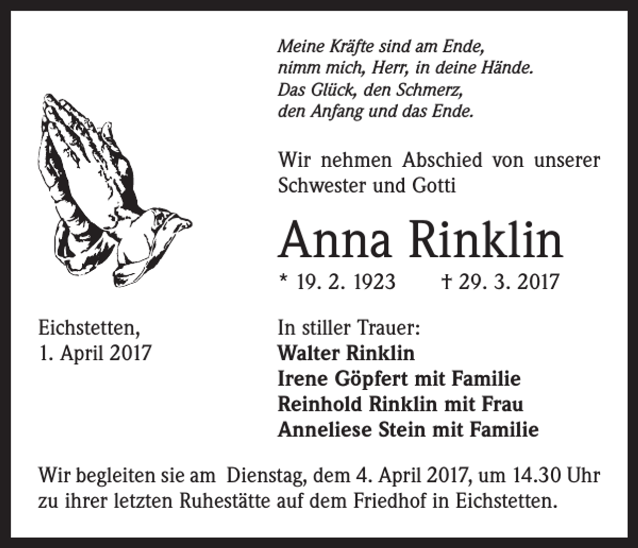 <p>Meine Kräfte sind am Ende,<br />nimm mich, Herr, in deine Hände.<br />Das Glück, den Schmerz,<br />den Anfang und das Ende.</p><p>Wir nehmen Abschied von unserer<br />­Schwester und Gotti</p><p>Anna Rinklin<br />* 19. 2. 1923 † 29. 3. 2017<br />Eichstetten,<br />1. April 2017</p><p>In stiller Trauer:<br />Walter Rinklin<br />Irene Göpfert mit Familie<br />Reinhold Rinklin mit Frau<br />Anneliese Stein mit Familie</p><p>Wir begleiten sie am Dienstag, dem 4. April 2017, um 14.30 Uhr<br />zu ihrer letzten Ruhestätte auf dem Friedhof in Eichstetten.</p>