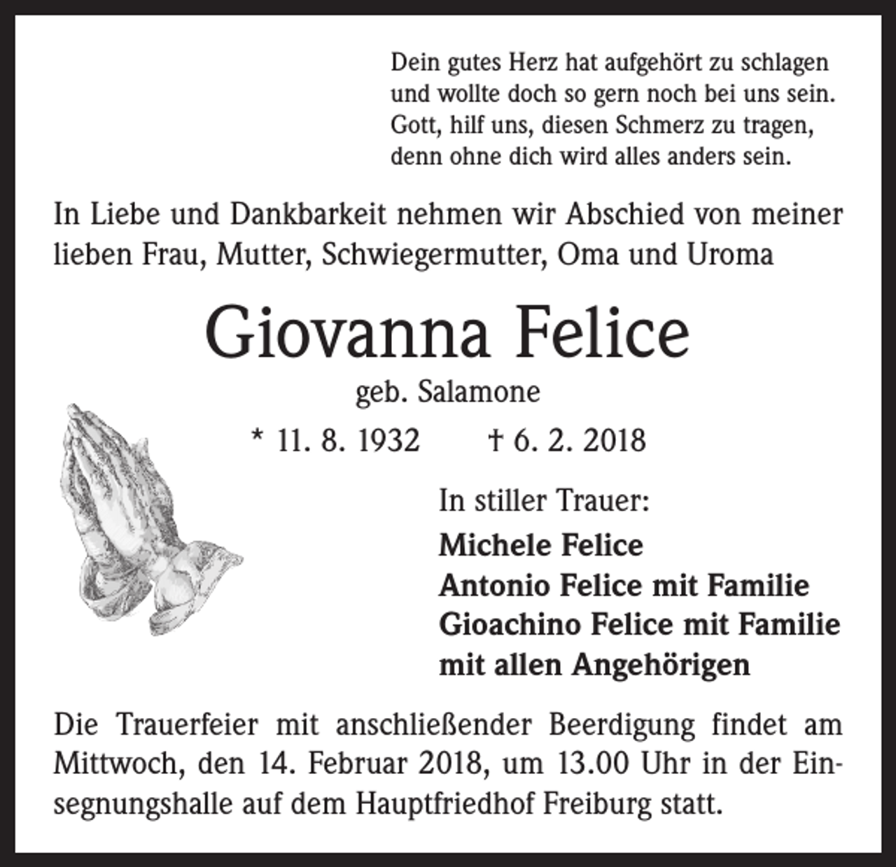 <p>Dein gutes Herz hat aufgehört zu schlagen<br />und wollte doch so gern noch bei uns sein.<br />Gott, hilf uns, diesen Schmerz zu tragen,<br />denn ohne dich wird alles anders sein.</p><p>In Liebe und Dankbarkeit nehmen wir Abschied von meiner<br />lieben Frau, Mutter, Schwiegermutter, Oma und Uroma</p><p>Giovanna Felice<br />geb. Salamone<br />* 11. 8. 1932 † 6. 2. 2018</p><p>In stiller Trauer:<br />Michele Felice<br />Antonio Felice mit Familie<br />Gioachino Felice mit Familie<br />mit allen Angehörigen<br />Die Trauerfeier mit anschließender Beerdigung findet am<br />Mittwoch, den 14. Februar 2018, um 13.00 Uhr in der Ein­<br />segnungshalle auf dem Hauptfriedhof Freiburg statt.</p>