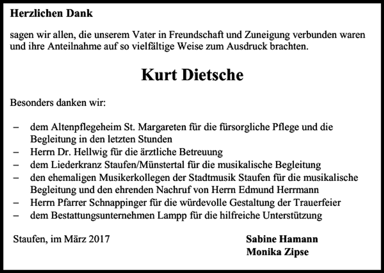 <p>Herzlichen Dank<br />sagen wir allen, die unserem Vater in Freundschaft und Zuneigung verbunden waren<br />und ihre Anteilnahme auf so vielfältige Weise zum Ausdruck brachten.</p><p>Kurt Dietsche<br />Besonders danken wir:<br /><br /><br /><br /><br /><br /></p><p>dem Altenpflegeheim St. Margareten für die fürsorgliche Pflege und die<br />Begleitung in den letzten Stunden<br />Herrn Dr. Hellwig für die ärztliche Betreuung<br />dem Liederkranz Staufen/Münstertal für die musikalische Begleitung<br />den ehemaligen Musikerkollegen der Stadtmusik Staufen für die musikalische<br />Begleitung und den ehrenden Nachruf von Herrn Edmund Herrmann<br />Herrn Pfarrer Schnappinger für die würdevolle Gestaltung der Trauerfeier<br />dem Bestattungsunternehmen Lampp für die hilfreiche Unterstützung</p><p>Staufen, im März 2017</p><p>Sabine Hamann<br />Monika Zipse</p>