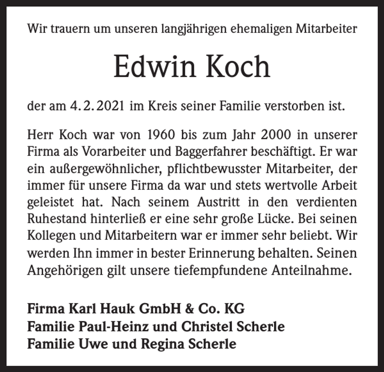 <p>Wir trauern um unseren langjährigen ehemaligen Mitarbeiter</p><p>Edwin Koch<br />der am 4. 2. 2021 im Kreis seiner Familie verstorben ist.<br />Herr Koch war von 1960 bis zum Jahr 2000 in unserer<br />Firma als Vorarbeiter und Baggerfahrer beschäftigt. Er war<br />ein außergewöhnlicher, pflichtbewusster Mitarbeiter, der<br />immer für unsere Firma da war und stets wertvolle Arbeit<br />geleistet hat. Nach seinem Austritt in den verdienten<br />­Ruhestand hinterließ er eine sehr große Lücke. Bei seinen<br />Kollegen und Mitarbeitern war er immer sehr beliebt. Wir<br />werden Ihn immer in bester Erinnerung behalten. Seinen</p><p>Angehörigen gilt unsere tiefempfundene Anteilnahme.<br />Firma Karl Hauk GmbH &amp; Co. KG<br />Familie Paul-Heinz und Christel Scherle<br />Familie Uwe und Regina Scherle</p>