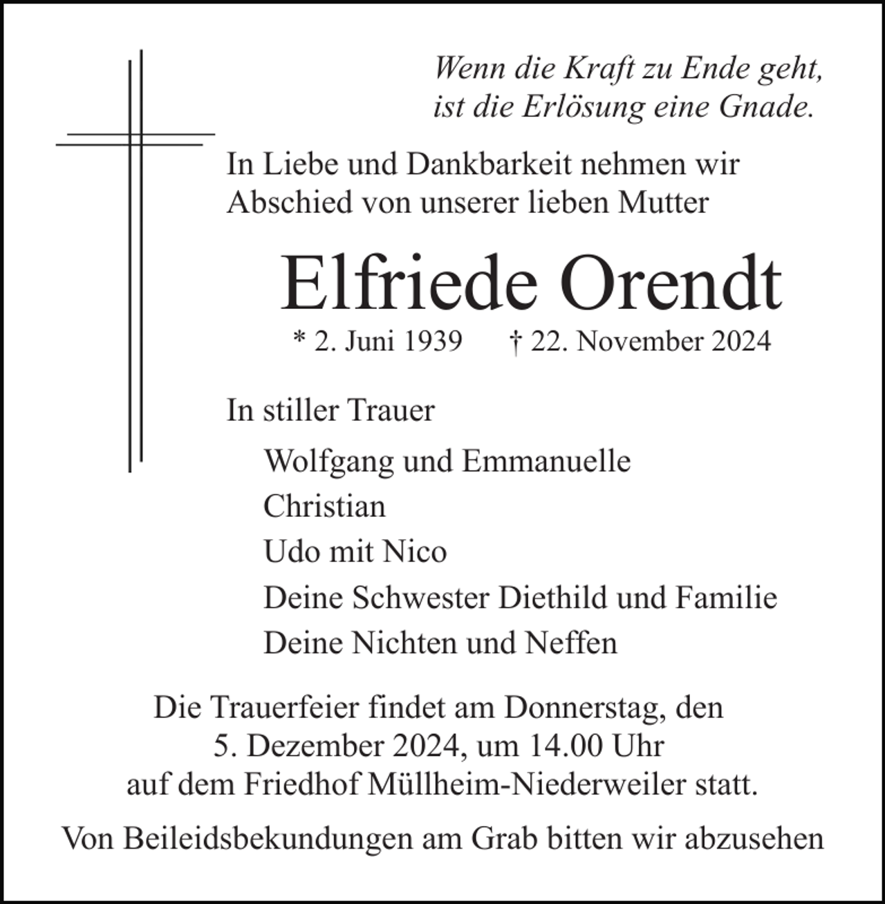 <p>Wenn die Kraft zu Ende geht,<br />ist die Erlösung eine Gnade.<br />In Liebe und Dankbarkeit nehmen wir<br />Abschied von unserer lieben Mutter</p><p>Elfriede Orendt<br />* 2. Juni 1939</p><p>† 22. November 2024</p><p>In stiller Trauer<br />Wolfgang und Emmanuelle<br />Christian<br />Udo mit Nico<br />Deine Schwester Diethild und Familie<br />Deine Nichten und Neffen<br />Die Trauerfeier findet am Donnerstag, den<br />5. Dezember 2024, um 14.00 Uhr<br />auf dem Friedhof Müllheim-Niederweiler statt.<br />Von Beileidsbekundungen am Grab bitten wir abzusehen</p>