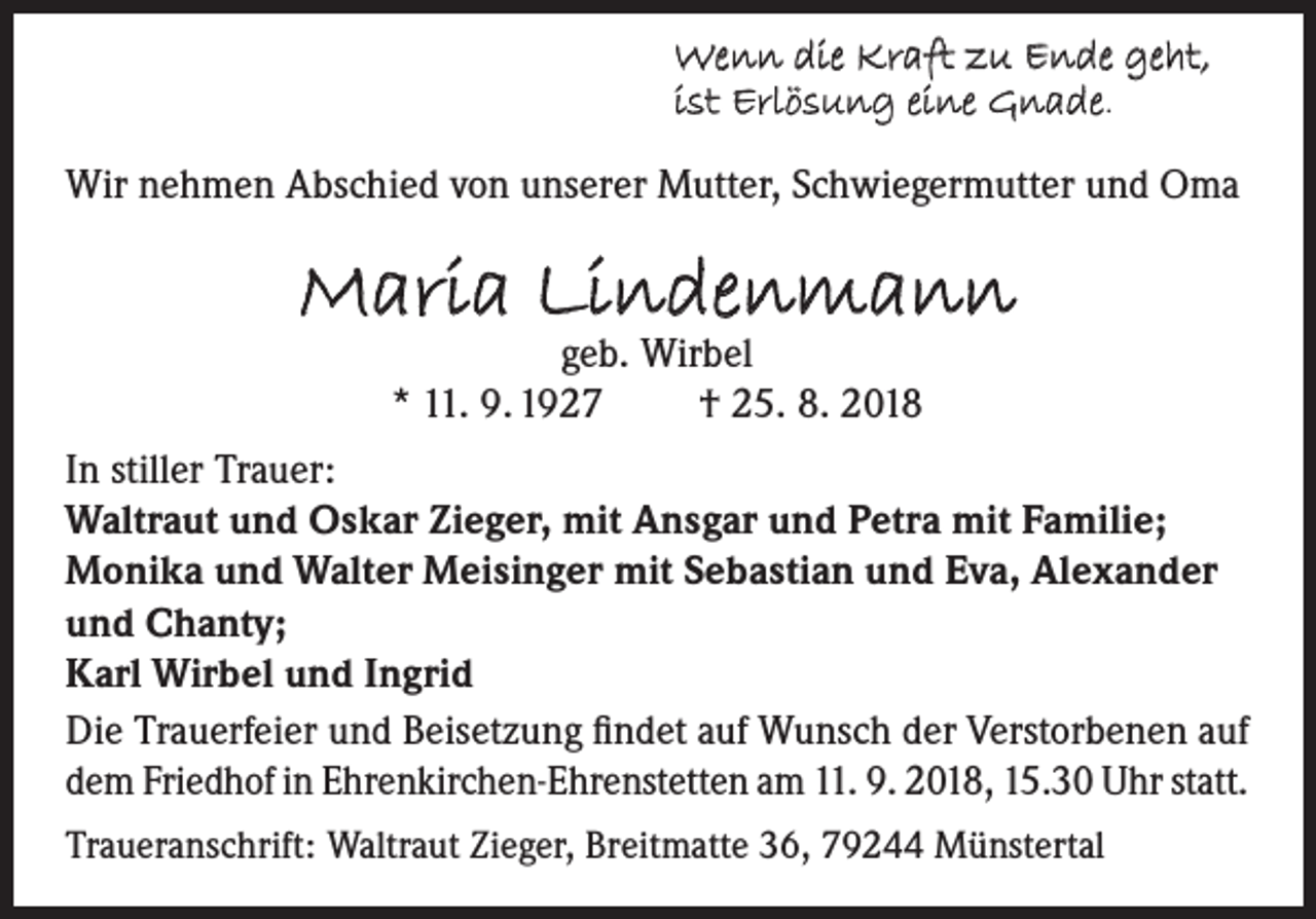 <p>Wenn die Kraft zu Ende geht,<br />ist Erlösung eine Gnade.<br />Wir nehmen Abschied von unserer Mutter, Schwiegermutter und Oma</p><p>Maria Lindenmann<br />geb. Wirbel<br />* 11. 9. 1927<br />† 25. 8. 2018</p><p>In stiller Trauer:<br />Waltraut und Oskar Zieger, mit Ansgar und Petra mit Familie;<br />Monika und Walter Meisinger mit Sebastian und Eva, Alexander<br />und Chanty;<br />Karl Wirbel und Ingrid<br />Die Trauerfeier und Beisetzung findet auf Wunsch der Verstorbenen auf<br />dem Friedhof in Ehrenkirchen-Ehrenstetten am 11. 9. 2018, 15.30 Uhr statt.<br />Traueranschrift: Waltraut Zieger, Breitmatte 36, 79244 Münstertal</p>