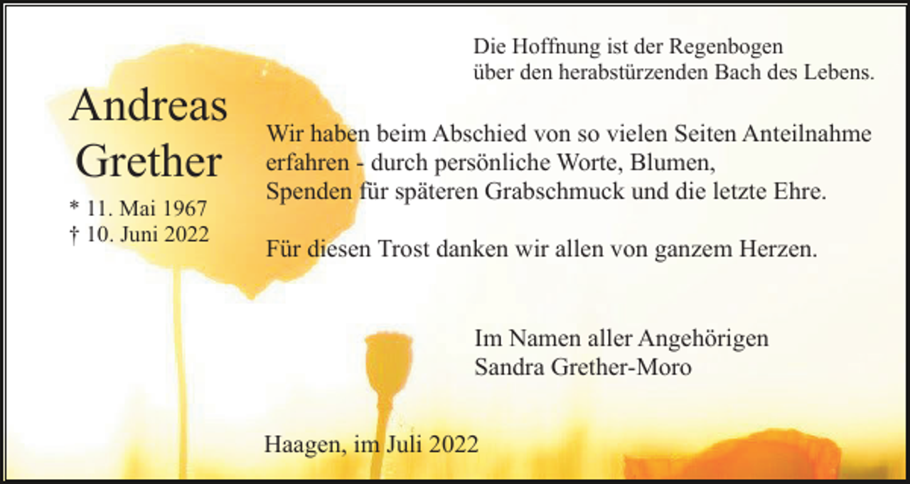 <p>Die Hoffnung ist der Regenbogen<br />über den herabstürzenden Bach des Lebens.</p><p>Andreas<br />Grether<br />* 11. Mai 1967<br />† 10. Juni 2022</p><p>Wir haben beim Abschied von so vielen Seiten Anteilnahme<br />erfahren - durch persönliche Worte, Blumen,<br />Spenden für späteren Grabschmuck und die letzte Ehre.<br />Für diesen Trost danken wir allen von ganzem Herzen.</p><p>Im Namen aller Angehörigen<br />Sandra Grether-Moro<br />Haagen, im Juli 2022</p>