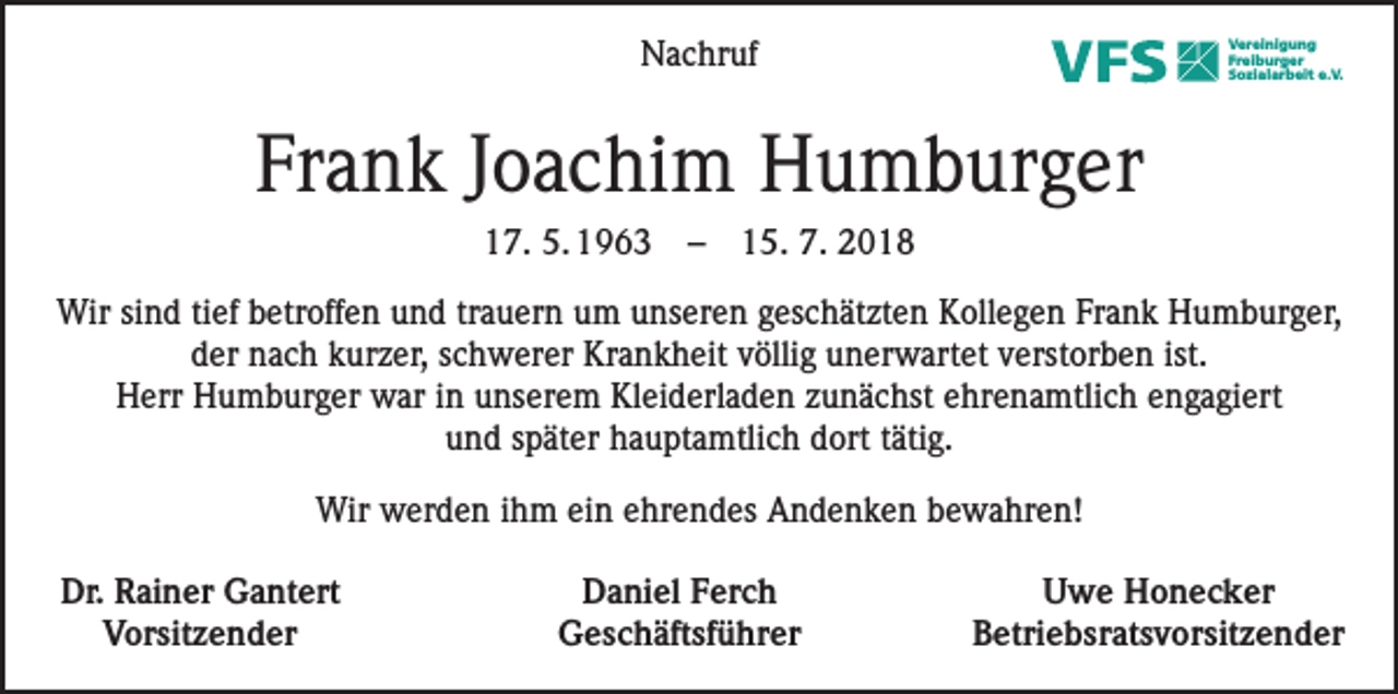 <p>Nachruf</p><p>Vereinigung<br />Freiburger<br />Sozialarbeit e.V.</p><p>Frank Joachim Humburger<br />17. 5. 1963 – 15. 7. 2018<br />Wir sind tief betroffen und trauern um unseren geschätzten Kollegen Frank Humburger,<br />der nach kurzer, schwerer Krankheit völlig unerwartet verstorben ist.<br />Herr Humburger war in unserem Kleiderladen zunächst ehrenamtlich engagiert<br />und später hauptamtlich dort tätig.<br />Wir werden ihm ein ehrendes Andenken bewahren!<br />Dr. Rainer Gantert<br />Vorsitzender</p><p>Daniel Ferch<br />Geschäftsführer</p><p>Uwe Honecker<br />Betriebsratsvorsitzender</p>