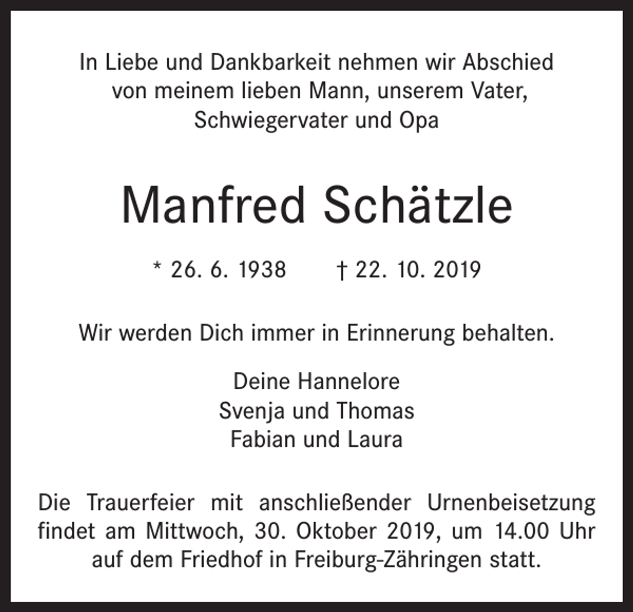 <p>In Liebe und Dankbarkeit nehmen wir Abschied<br />von meinem lieben Mann, unserem Vater,<br />­Schwiegervater und Opa</p><p>Manfred Schätzle<br />* 26. 6. 1938 † 22. 10. 2019<br />Wir werden Dich immer in Erinnerung behalten.<br />Deine Hannelore<br />Svenja und Thomas<br />Fabian und Laura<br />Die Trauerfeier mit anschließender Urnenbeisetzung<br />­findet am Mittwoch, 30. Oktober 2019, um 14.00 Uhr<br />auf dem Friedhof in Freiburg-Zähringen statt.</p>