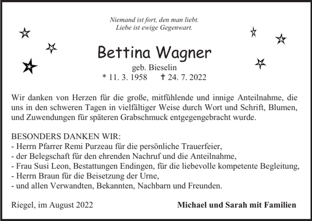 <p>Niemand ist fort, den man liebt.<br />Liebe ist ewige Gegenwart.</p><p>Bettina Wagner<br />geb. Bieselin<br />* 11. 3. 1958  24. 7. 2022<br />Wir danken von Herzen für die große, mitfühlende und innige Anteilnahme, die<br />uns in den schweren Tagen in vielfältiger Weise durch Wort und Schrift, Blumen,<br />und Zuwendungen für späteren Grabschmuck entgegengebracht wurde.<br />BESONDERS DANKEN WIR:<br />- Herrn Pfarrer Remi Purzeau für die persönliche Trauerfeier,<br />- der Belegschaft für den ehrenden Nachruf und die Anteilnahme,<br />- Frau Susi Leon, Bestattungen Endingen, für die liebevolle kompetente Begleitung,<br />- Herrn Braun für die Beisetzung der Urne,<br />- und allen Verwandten, Bekannten, Nachbarn und Freunden.<br />Riegel, im August 2022</p><p>Michael und Sarah mit Familien</p>