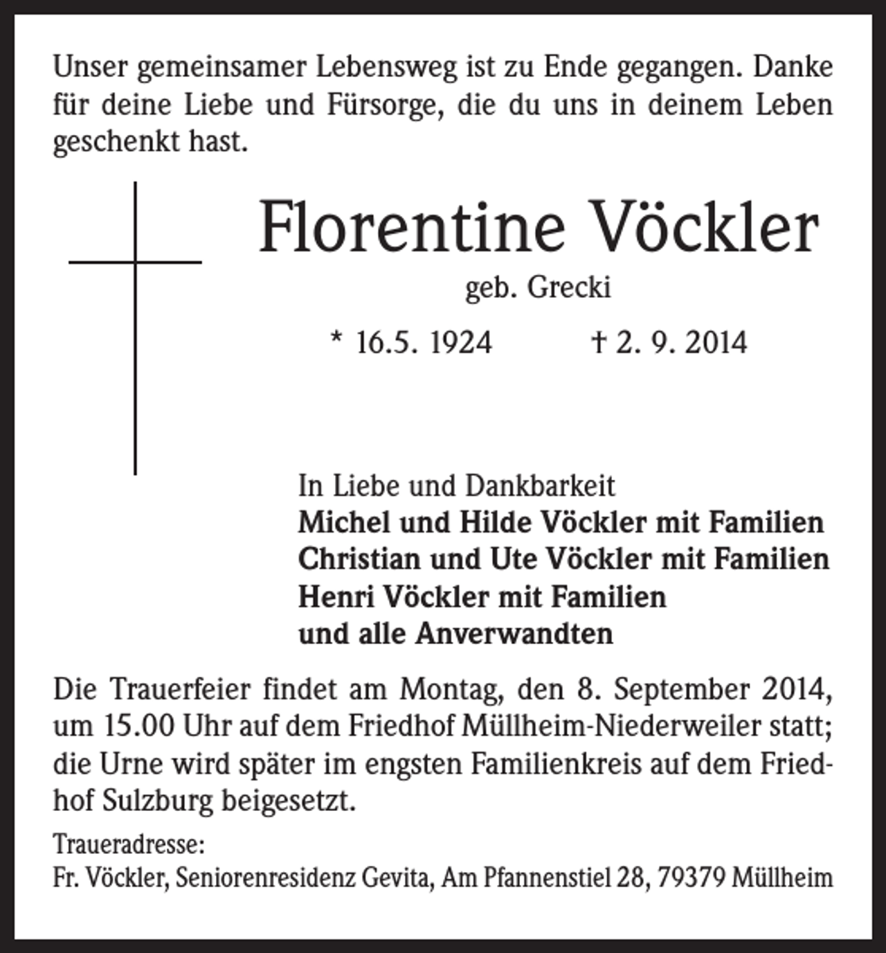 <p>Unser gemeinsamer Lebensweg ist zu Ende gegangen. Danke<br />für deine Liebe und Fürsorge, die du uns in deinem Leben<br />geschenkt hast.</p><p>Florentine Vöckler<br />geb. Grecki</p><p>* 16.5. 1924 † 2. 9. 2014</p><p>In Liebe und Dankbarkeit<br />Michel und Hilde Vöckler mit Familien<br />Christian und Ute Vöckler mit Familien<br />Henri Vöckler mit Familien<br />und alle Anverwandten</p><p>Die Trauerfeier findet am Montag, den 8. September 2014,<br />um 15.00 Uhr auf dem Friedhof Müllheim-Niederweiler statt;<br />die Urne wird später im engsten Familienkreis auf dem Friedhof Sulzburg beigesetzt.<br />Traueradresse:<br />Fr. Vöckler, Seniorenresidenz Gevita, Am Pfannenstiel 28, 79379 Müllheim</p>