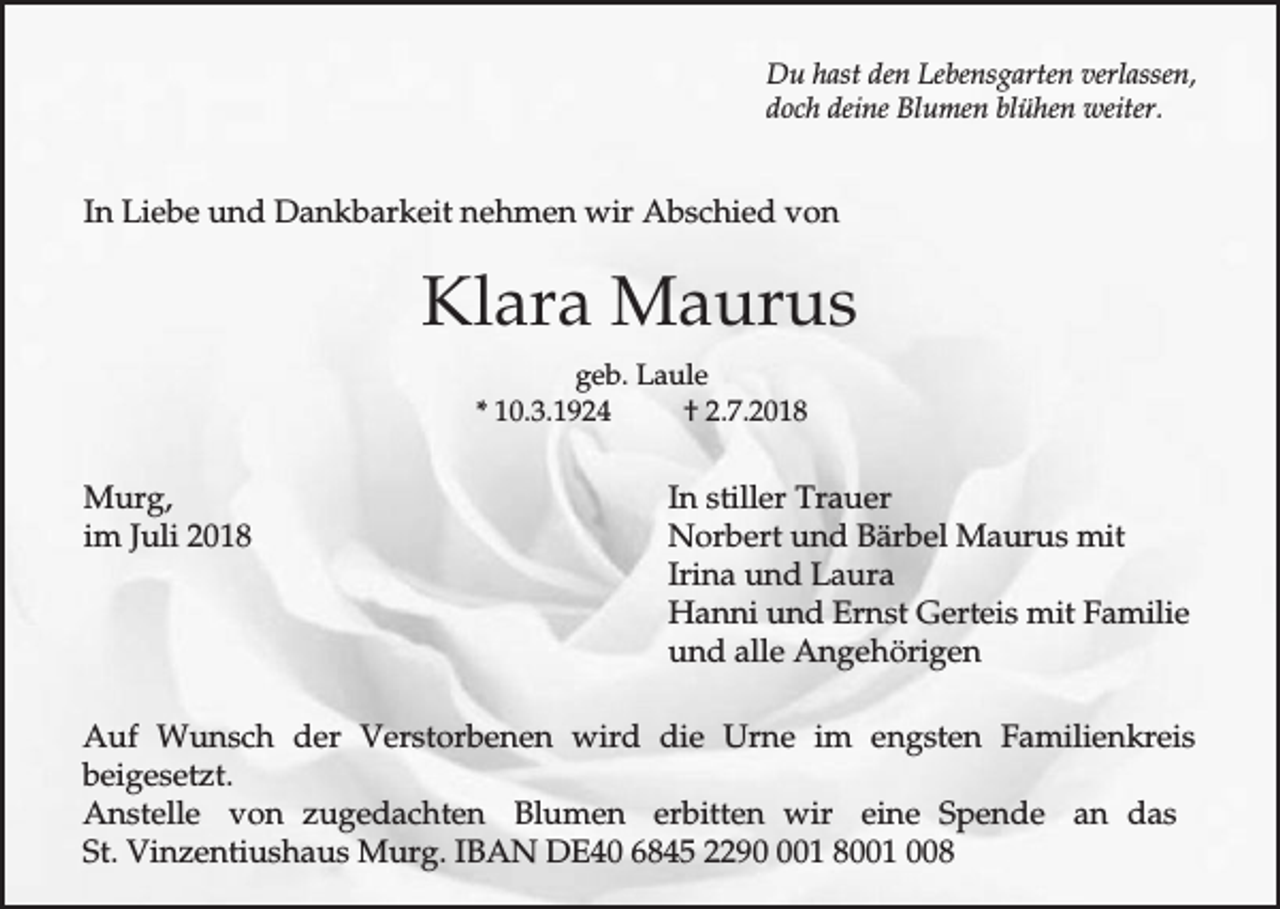<p>Du hast den Lebensgarten verlassen,<br />doch deine Blumen blühen weiter.</p><p>In Liebe und Dankbarkeit nehmen wir Abschied von</p><p>Klara Maurus<br />geb. Laule<br />* 10.3.1924<br />† 2.7.2018</p><p>Murg,<br />im Juli 2018</p><p>In stiller Trauer<br />Norbert und Bärbel Maurus mit<br />Irina und Laura<br />Hanni und Ernst Gerteis mit Familie<br />und alle Angehörigen</p><p>Auf Wunsch der Verstorbenen wird die Urne im engsten Familienkreis<br />beigesetzt.<br />Anstelle von zugedachten Blumen erbitten wir eine Spende an das<br />St. Vinzentiushaus Murg. IBAN DE40 6845 22901 8001 008</p>