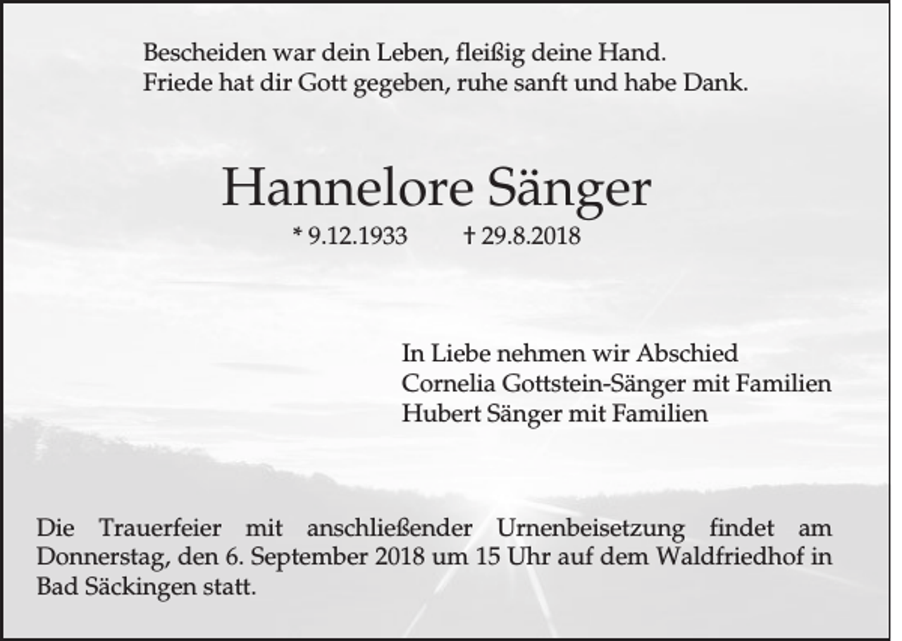 <p>Bescheiden war dein Leben, fleißig deine Hand.<br />Friede hat dir Gott gegeben, ruhe sanft und habe Dank.</p><p>Hannelore Sänger<br />* 9.12.1933</p><p>† 29.8.2018</p><p>In Liebe nehmen wir Abschied<br />Cornelia Gottstein-Sänger mit Familien<br />Hubert Sänger mit Familien</p><p>Die Trauerfeier mit anschließender Urnenbeisetzung findet am<br />Donnerstag, den 6. September 2018 um 15 Uhr auf dem Waldfriedhof in<br />Bad Säckingen statt.</p>