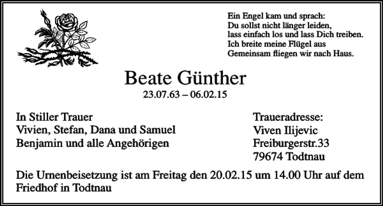 <p>Ein Engel kam und sprach:<br />Du sollst nicht länger leiden,<br />lass einfach los und lass Dich treiben.<br />Ich breite meine Flügel aus<br />Gemeinsam fliegen wir nach Haus.</p><p>Beate Günther<br />23.07.63 – 06.02.15</p><p>In Stiller Trauer<br />Vivien, Stefan, Dana und Samuel<br />Benjamin und alle Angehörigen</p><p>Traueradresse:<br />Viven Ilijevic<br />Freiburgerstr.33<br />79674 Todtnau</p><p>Die Urnenbeisetzung ist am Freitag den 20.02.15 um 14.00 Uhr auf dem<br />Friedhof in Todtnau</p>
