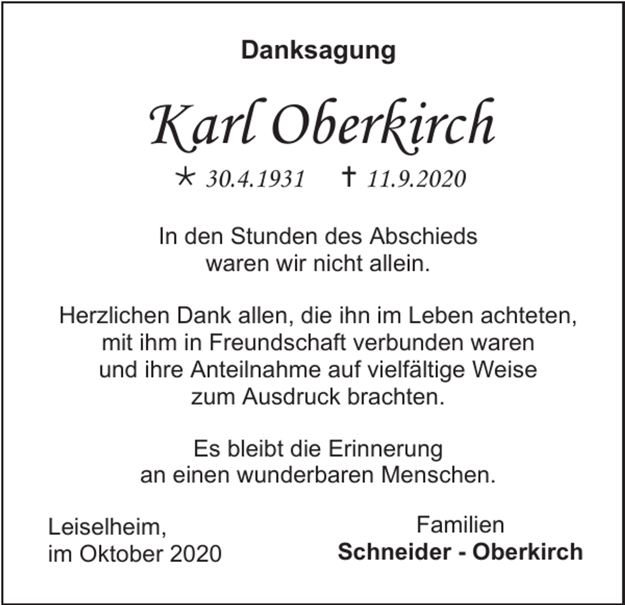 <p>Danksagung</p><p>Karl Oberkirch<br /> 30.4.1931</p><p> 11.9.2020</p><p>In den Stunden des Abschieds<br />waren wir nicht allein.<br />Herzlichen Dank allen, die ihn im Leben achteten,<br />mit ihm in Freundschaft verbunden waren<br />und ihre Anteilnahme auf vielfältige Weise<br />zum Ausdruck brachten.<br />Es bleibt die Erinnerung<br />an einen wunderbaren Menschen.<br />Leiselheim,<br />im Oktober 2020</p><p>Familien<br />Schneider - Oberkirch</p>
