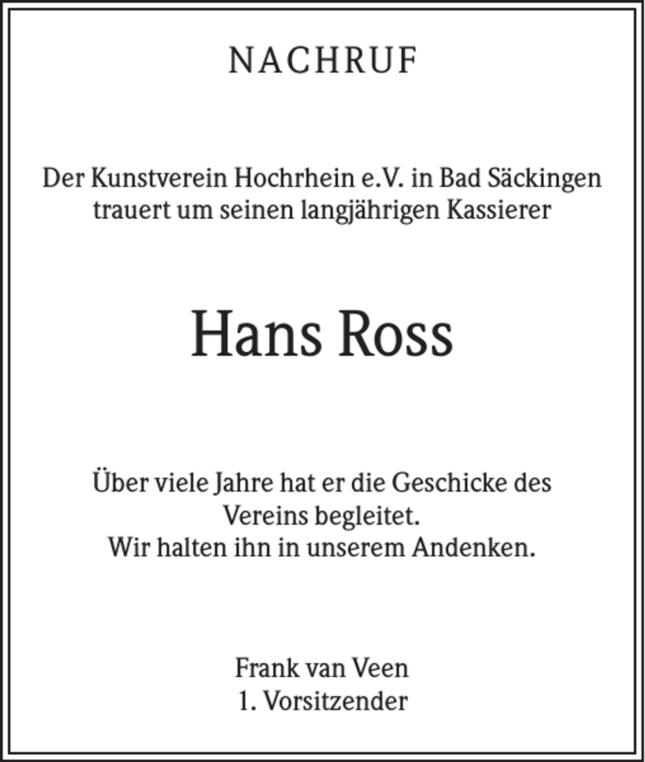 <p>N A C H RU F<br />Der Kunstverein Hochrhein e.V. in Bad Säckingen<br />trauert um seinen langjährigen Kassierer</p><p>Hans Ross<br />Über viele Jahre hat er die Geschicke des<br />Vereins begleitet.<br />Wir halten ihn in unserem Andenken.</p><p>Frank van Veen<br />1. Vorsitzender</p>