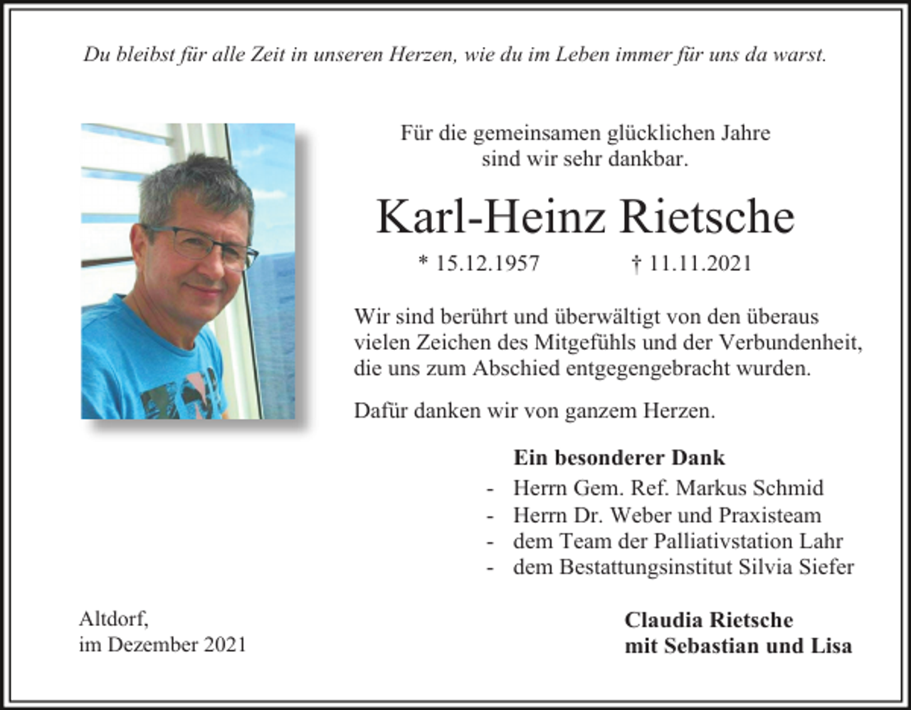<p>Du bleibst für alle Zeit in unseren Herzen, wie du im Leben immer für uns da warst.</p><p>Für die gemeinsamen glücklichen Jahre<br />sind wir sehr dankbar.</p><p>Karl-Heinz Rietsche<br />* 15.12.1957</p><p>† 11.11.2021</p><p>Wir sind berührt und überwältigt von den überaus<br />vielen Zeichen des Mitgefühls und der Verbundenheit,<br />die uns zum Abschied entgegengebracht wurden.<br />Dafür danken wir von ganzem Herzen.</p><p>Altdorf,<br />im Dezember 2021</p><p>Ein besonderer Dank<br />Herrn Gem. Ref. Markus Schmid<br />Herrn Dr. Weber und Praxisteam<br />dem Team der Palliativstation Lahr<br />dem Bestattungsinstitut Silvia Siefer<br />Claudia Rietsche<br />mit Sebastian und Lisa</p>