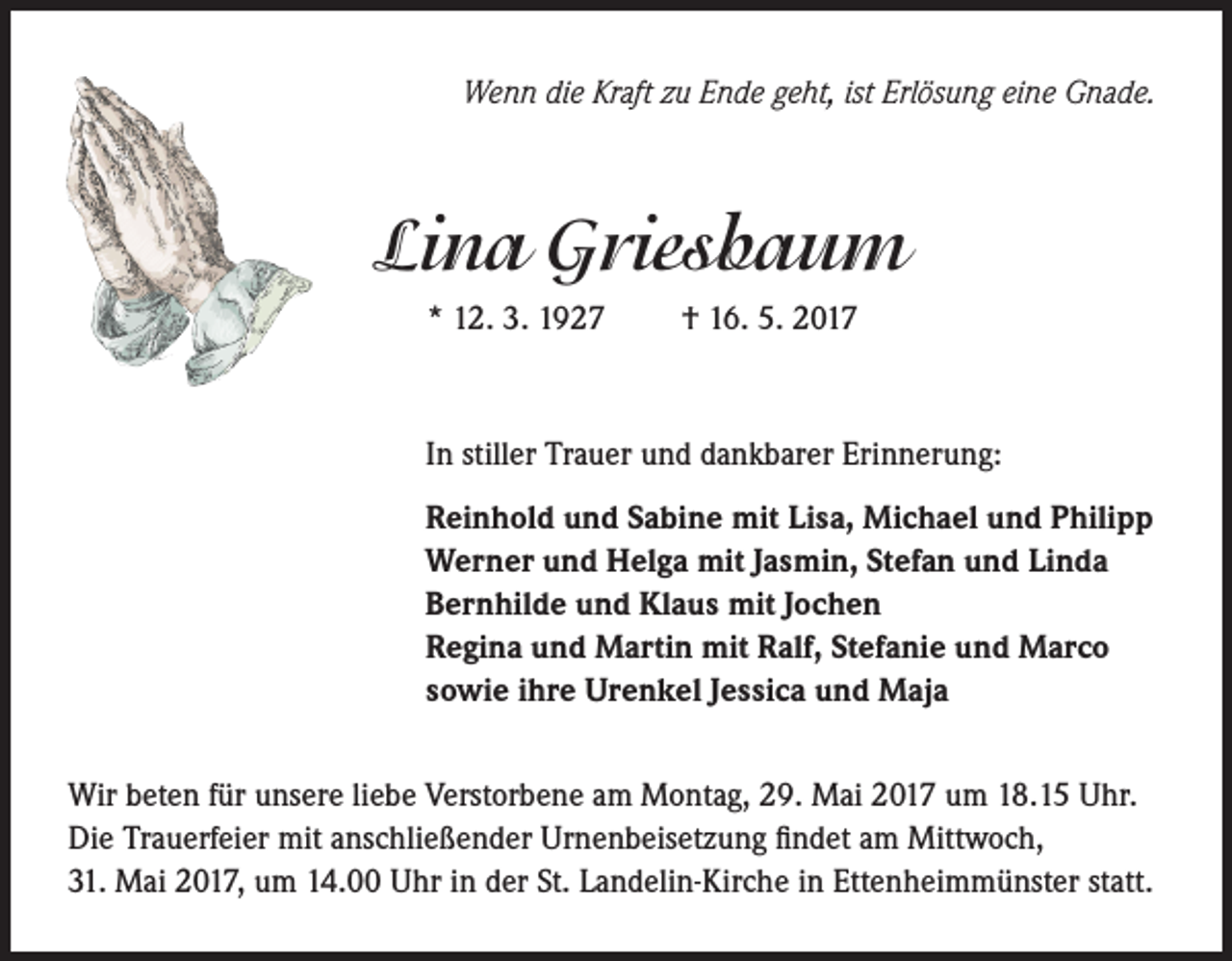 <p>Wenn die Kraft zu Ende geht, ist Erlösung eine Gnade.</p><p>Lina Griesbaum<br />* 12. 3. 1927</p><p>† 16. 5. 2017</p><p>In stiller Trauer und dankbarer Erinnerung:<br />Reinhold und Sabine mit Lisa, Michael und Philipp<br />Werner und Helga mit Jasmin, Stefan und Linda<br />Bernhilde und Klaus mit Jochen<br />Regina und Martin mit Ralf, Stefanie und Marco<br />sowie ihre Urenkel Jessica und Maja<br />Wir beten für unsere liebe Verstorbene am Montag, 29. Mai 2017 um 18.15 Uhr.<br />Die Trauerfeier mit anschließender Urnenbeisetzung findet am Mittwoch,<br />31. Mai 2017, um 14.00 Uhr in der St. Landelin-Kirche in Ettenheimmünster statt.</p>