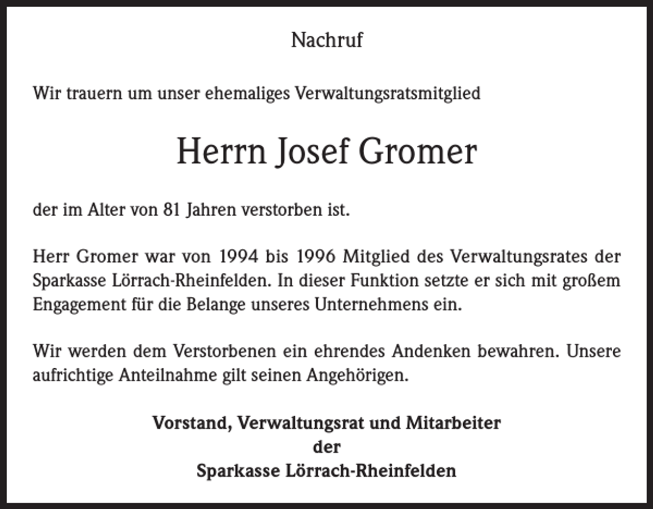 <p>Nachruf<br />Wir trauern um unser ehemaliges Verwaltungsratsmitglied</p><p>Herrn Josef Gromer<br />der im Alter von 81 Jahren verstorben ist.<br />Herr Gromer war von 1994 bis 1996 Mitglied des Verwaltungsrates der<br />Sparkasse Lörrach-Rheinfelden. In dieser Funktion setzte er sich mit großem<br />Engagement für die Belange unseres Unternehmens ein.<br />Wir werden dem Verstorbenen ein ehrendes Andenken bewahren. Unsere<br />aufrichtige Anteilnahme gilt seinen Angehörigen.<br />Vorstand, Verwaltungsrat und Mitarbeiter<br />der<br />Sparkasse Lörrach-Rheinfelden</p>