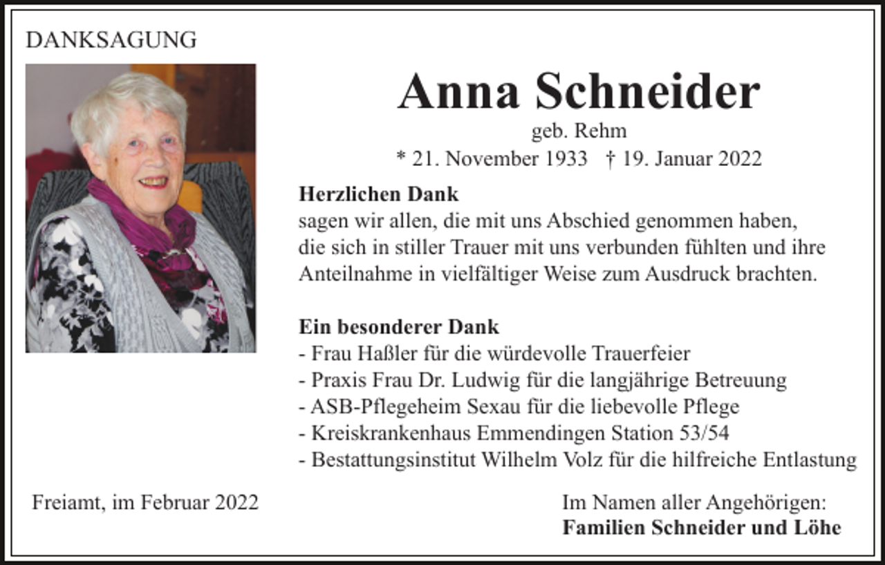 <p>DANKSAGUNG</p><p>Anna Schneider</p><p>geb. Rehm<br />* 21. November 1933 † 19. Januar 2022<br />Herzlichen Dank<br />sagen wir allen, die mit uns Abschied genommen haben,<br />die sich in stiller Trauer mit uns verbunden fühlten und ihre<br />Anteilnahme in vielfältiger Weise zum Ausdruck brachten.<br />Ein besonderer Dank<br />- Frau Haßler für die würdevolle Trauerfeier<br />- Praxis Frau Dr. Ludwig für die langjährige Betreuung<br />- ASB-Pflegeheim Sexau für die liebevolle Pflege<br />- Kreiskrankenhaus Emmendingen Station 53/54<br />- Bestattungsinstitut Wilhelm Volz für die hilfreiche Entlastung<br />Freiamt, im Februar 2022</p><p>Im Namen aller Angehörigen:<br />Familien Schneider und Löhe</p>