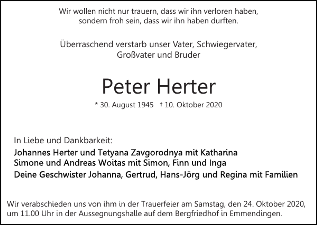 <p>Wir wollen nicht nur trauern, dass wir ihn verloren haben,<br />sondern froh sein, dass wir ihn haben durften.</p><p>Überraschend verstarb unser Vater, Schwiegervater,<br />Großvater und Bruder</p><p>Peter Herter<br />* 30. August 1945 † 10. Oktober 2020</p><p>In Liebe und Dankbarkeit:</p><p>Wir verabschieden uns von ihm in der Trauerfeier am Samstag, den 24. Oktober 2020,<br />um 11.00 Uhr in der Aussegnungshalle auf dem Bergfriedhof in Emmendingen.</p>