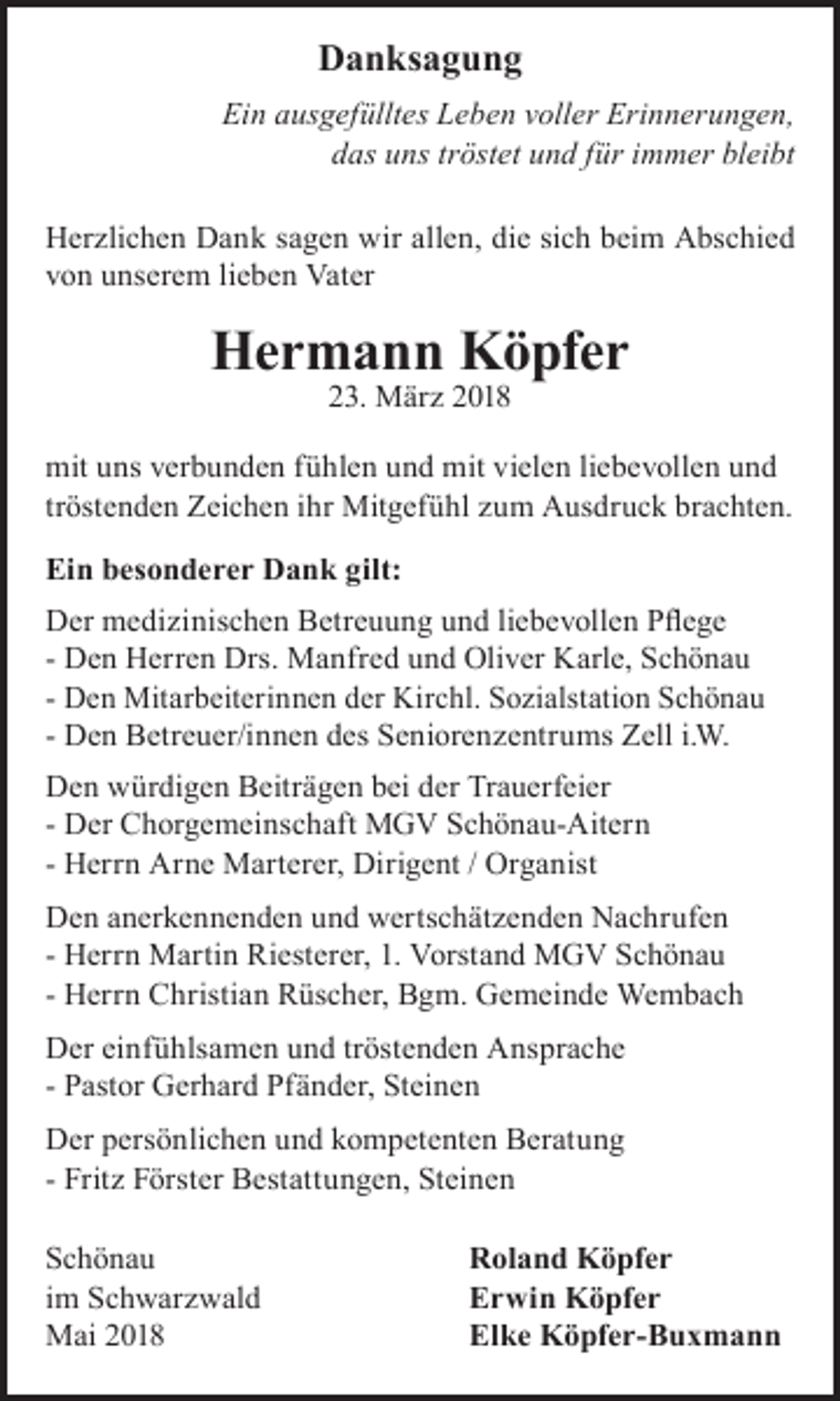 <p>DDanksagung<br />a n ks a g u n g<br />Ein<br />Ei<br />n ausgefülltes<br />au s g ef üllt e s Leben<br />L e b e n vvoller<br />oll er Erinnerungen,<br />Eri n n er u n g e n,<br />ddas<br />a s uuns<br />n s ttröstet<br />r öst et uund<br />n d ffür<br />ür iimmer<br />m m er bl<br />bleibt<br />ei bt<br />HHerzlichen<br />er zli c h e n DDank<br />a n k s sagen<br />a g e n wir<br />e n, didie<br />e sisich<br />c h bbeim<br />ei m AAbschied<br />bs c hi e d<br />wirall<br />allen,<br />vvon<br />o n uunserem<br />n s er e m lilieben<br />e b e n Vater<br />Vat er</p><p>HHermann<br />e r m a n n KKöpfer<br />ö pf e r<br />223.<br />3. März<br />M är z 22</p><p>mit<br />mit uuns<br />n s vverbunden<br />er b u n d e n ffühlen<br />ü hl e n uund<br />n d mit<br />mit vi<br />vielen<br />el e n liliebevollen<br />e b e v oll e n uund<br />nd<br />tröstenden<br />tr<br />öst e n d e n Zeichen<br />Z ei c h e n iihr<br />hr Mitgefühl<br />Mit g ef ü hl zum<br />z u m Ausdruck<br />A u s dr u c k brachten.<br />br a c ht e n.<br />Ei<br />Ein<br />n bbesonderer<br />e s on d e r e r Dank<br />D a n k gilt:<br />gilt:<br />D er medizinischen<br />m e di zi nis c h e n Betreuung<br />B etr e u u n g und<br />u n d liebevollen<br />li e b e v oll e n Pflege<br />P fl e g e<br />Der<br />D e n Herren<br />H err e n Drs.<br />Dr s. Manfred<br />M a nfr e d und<br />u n d Oliver<br />Oli v er Karle,<br />K arl e, Schönau<br />Sc h ö na u<br />- Den<br />e n Mitarbeiterinnen<br />Mit ar b eit eri n n e n dder<br />er Kir<br />Kirchl.<br />c hl. SSozialstation<br />o zi alst ati o n SSchönau<br />chö na u<br />- DDen<br />- Den<br />D e n Betreuer/innen<br />B etr e u er/i n n e n des<br />d es Seniorenzentrums<br />S e ni or e n z e ntr u m s Zell<br />Z ell i.i.W.<br />W.<br />D e n würdigen<br />Den<br />w ür di g e n Beiträgen<br />B eitr ä g e n bei<br />b ei der<br />d er Trauerfeier<br />Tr a u erf ei er<br />- Der<br />D er Chorgemeinschaft<br />C h or g e m ei n s c h aft MGV<br />M G V Schönau-Aitern<br />S c h ö n a u- Ait er n<br />- Herrn<br />H err n Arne<br />Ar n e Marterer,<br />M art er er, Dirigent<br />Diri g e nt / Organist<br />Or g a nist<br />D e n anerkennenden<br />Den<br />a n er k e n n e n d e n und<br />u n d wertschätzenden<br />w ert s c h ät z e n d e n Nachrufen<br />N a c hr uf e n<br />- Herrn<br />H err n Martin<br />M arti n Riesterer,<br />Ri est er er, 1.<br />1. Vorstand<br />V or st a n d MGV<br />M G V Schönau<br />Sc h ö na u<br />- Herrn<br />H err n Christian<br />C hristi a n Rüscher,<br />R ü s c h er, Bgm.<br />B g m. Gemeinde<br />G e m ei n d e Wembach<br />We m b a c h<br />D er einfühlsamen<br />Der<br />ei nf ü hls a m e n und<br />u n d tröstenden<br />tr öst e n d e n Ansprache<br />A n s pr a c h e<br />- Pastor<br />P a st or Gerhard<br />G er h ar d Pfänder,<br />Pf ä n d er, Steinen<br />St ei n e n<br />DDer<br />er persönlichen<br />p er s ö nli c h e n und<br />u n d kompetenten<br />k o m p et e nt e n Beratung<br />B er at u n g<br />- Fritz<br />Frit z Förster<br />F ör st er Bestattungen,<br />B est att u n g e n, Steinen<br />St ei n e n</p><p>SSchönau<br />chö na u<br />iimm Schwarzwald<br />S c h w ar z w al d<br />MMai<br />ai</p><p>Roland<br />R ol a n d Köpfer<br />K ö pf e r<br />Erwin<br />E r wi n Köpfer<br />K ö pf e r<br />Elke<br />El k e Köpfer-Buxmann<br />K ö pf e r- B u x m a n n</p>