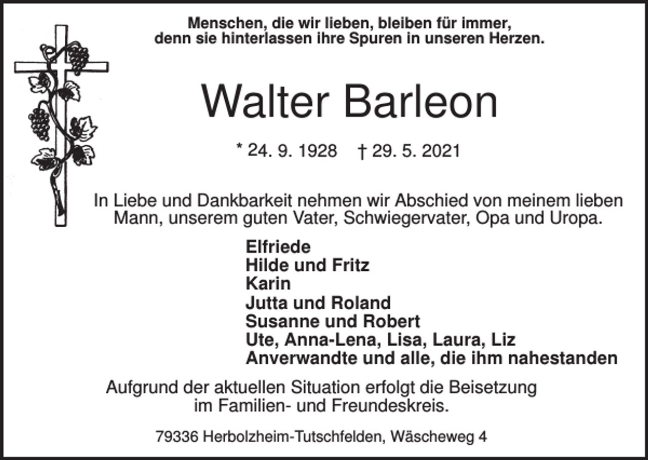 <p>Menschen, die wir lieben, bleiben für immer,<br />denn sie hinterlassen ihre Spuren in unseren Herzen.</p><p>Walter Barleon<br />* 24. 9. 1928</p><p>† 29. 5. 2021</p><p>In Liebe und Dankbarkeit nehmen wir Abschied von meinem lieben<br />Mann, unserem guten Vater, Schwiegervater, Opa und Uropa.<br />Elfriede<br />Hilde und Fritz<br />Karin<br />Jutta und Roland<br />Susanne und Robert<br />Ute, Anna-Lena, Lisa, Laura, Liz<br />Anverwandte und alle, die ihm nahestanden<br />Aufgrund der aktuellen Situation erfolgt die Beisetzung<br />im Familien- und Freundeskreis.<br />79336 Herbolzheim-Tutschfelden, Wäscheweg 4</p>