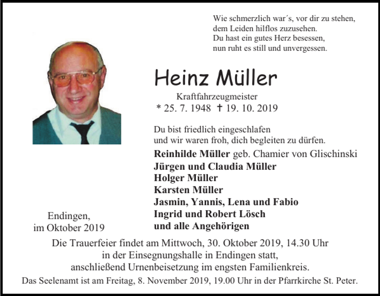 <p>Wie schmerzlich war´s, vor dir zu stehen,<br />dem Leiden hilflos zuzusehen.<br />Du hast ein gutes Herz besessen,<br />nun ruht es still und unvergessen.</p><p>Heinz Müller<br />Kraftfahrzeugmeister</p><p>* 25. 7. 1948  19. 10. 2019<br />Du bist friedlich eingeschlafen<br />und wir waren froh, dich begleiten zu dürfen.</p><p>Reinhilde Müller geb. Chamier von Glischinski<br />Jürgen und Claudia Müller<br />Holger Müller<br />Karsten Müller<br />Jasmin, Yannis, Lena und Fabio<br />Ingrid und Robert Lösch<br />und alle Angehörigen</p><p>Endingen,<br />im Oktober 2019<br />Die Trauerfeier findet am Mittwoch, 30. Oktober 2019, 14.30 Uhr<br />in der Einsegnungshalle in Endingen statt,<br />anschließend Urnenbeisetzung im engsten Familienkreis.</p><p>Das Seelenamt ist am Freitag, 8. November 2019, 19.00 Uhr in der Pfarrkirche St. Peter.</p>