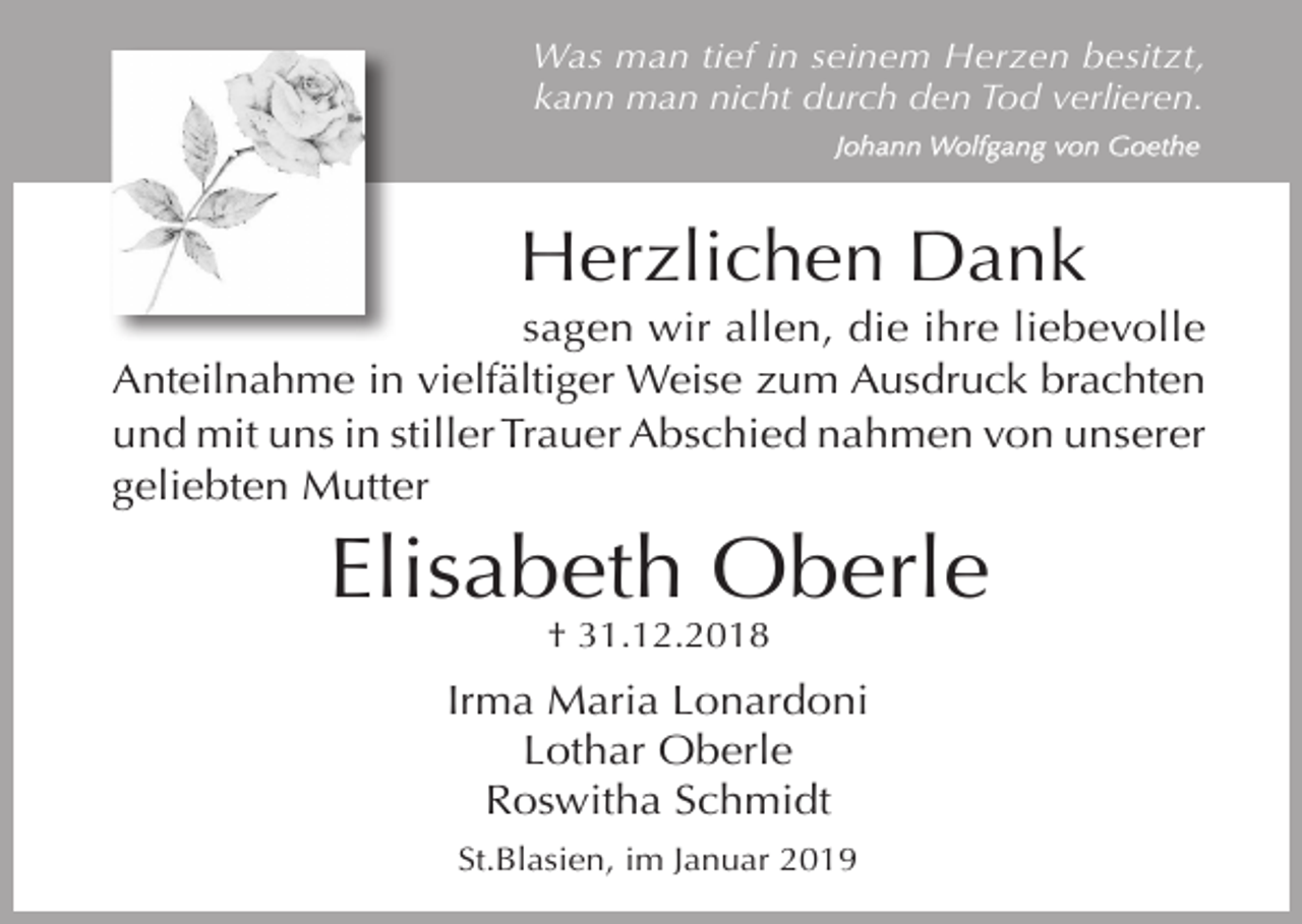 <p>Was man tief in seinem Herzen besitzt,<br />kann man nicht durch den Tod verlieren.<br />Johann Wolfgang von Goethe</p><p>Herzlichen Dank<br />sagen wir allen, die ihre liebevolle<br />Anteilnahme in vielfältiger Weise zum Ausdruck brachten<br />und mit uns in stiller Trauer Abschied nahmen von unserer<br />geliebten Mutter</p><p>Elisabeth Oberle<br />† 31.12.2018</p><p>Irma Maria Lonardoni<br />Lothar Oberle<br />Roswitha Schmidt<br />St.Blasien, im Januar 2019</p>