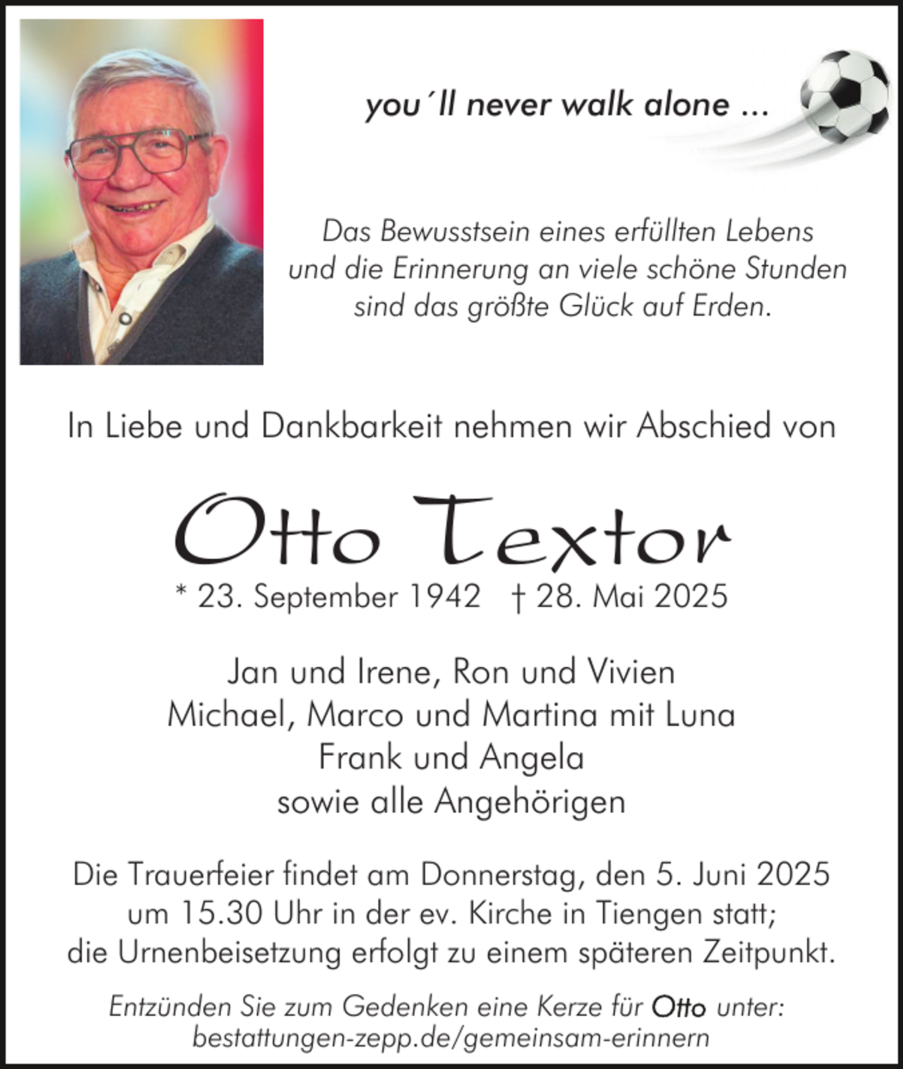 <p>you´ll never walk alone ...</p><p>Das Bewusstsein eines erfüllten Lebens<br />und die Erinnerung an viele schöne Stunden<br />sind das größte Glück auf Erden.</p><p>In Liebe und Dankbarkeit nehmen wir Abschied von</p><p>Otto Textor<br />* 23. September 1942 † 28. Mai 2025</p><p>Jan und Irene, Ron und Vivien<br />Michael, Marco und Martina mit Luna<br />Frank und Angela<br />sowie alle Angehörigen<br />Die Trauerfeier findet am Donnerstag, den 5. Juni 2025<br />um 15.30 Uhr in der ev. Kirche in Tiengen statt;<br />die Urnenbeisetzung erfolgt zu einem späteren Zeitpunkt.<br />Entzünden Sie zum Gedenken eine Kerze für<br />unter:<br />bestattungen-zepp.de/gemeinsam-erinnern</p>