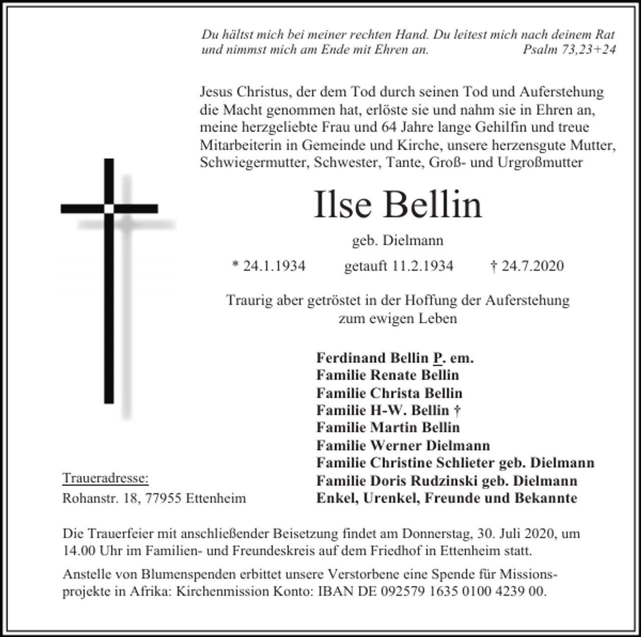 <p>Du hältst mich bei meiner rechten Hand. Du leitest mich nach deinem Rat<br />und nimmst mich am Ende mit Ehren an.<br />Psalm 73,23+24</p><p>Jesus Christus, der dem Tod durch seinen Tod und Auferstehung<br />die Macht genommen hat, erlöste sie und nahm sie in Ehren an,<br />meine herzgeliebte Frau und 64 Jahre lange Gehilfin und treue<br />Mitarbeiterin in Gemeinde und Kirche, unsere herzensgute Mutter,<br />Schwiegermutter, Schwester, Tante, Groß- und Urgroßmutter</p><p>Ilse Bellin<br />geb. Dielmann<br />* 24.1.1934</p><p>getauft 11.2.1934</p><p>† 24.7.2020</p><p>Traurig aber getröstet in der Hoffung der Auferstehung<br />zum ewigen Leben</p><p>Traueradresse:<br />Rohanstr. 18, 77955 Ettenheim</p><p>Ferdinand Bellin P. em.<br />Familie Renate Bellin<br />Familie Christa Bellin<br />Familie H-W. Bellin †<br />Familie Martin Bellin<br />Familie Werner Dielmann<br />Familie Christine Schlieter geb. Dielmann<br />Familie Doris Rudzinski geb. Dielmann<br />Enkel, Urenkel, Freunde und Bekannte</p><p>Die Trauerfeier mit anschließender Beisetzung findet am Donnerstag, 30. Juli 2020, um<br />14.00 Uhr im Familien- und Freundeskreis auf dem Friedhof in Ettenheim statt.<br />Anstelle von Blumenspenden erbittet unsere Verstorbene eine Spende für Missionsprojekte in Afrika: Kirchenmission Konto: IBAN DE 092579 1635 0100 4239 00.</p>
