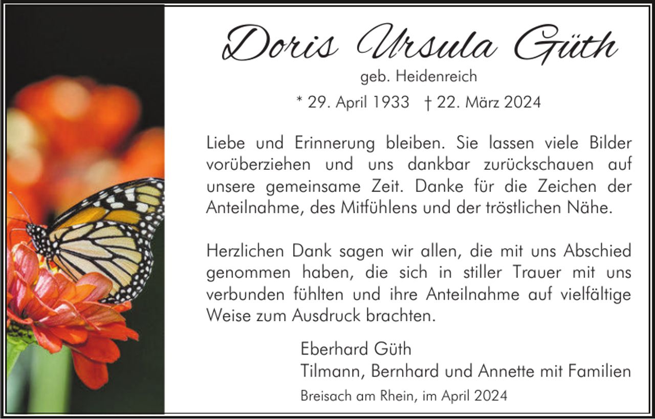 <p>Doris Ursula Güth<br />geb. Heidenreich</p><p>* 29. April 1933 † 22. März 2024</p><p>Liebe und Erinnerung bleiben. Sie lassen viele Bilder<br />vorüberziehen und uns dankbar zurückschauen auf<br />unsere gemeinsame Zeit. Danke für die Zeichen der<br />Anteilnahme, des Mitfühlens und der tröstlichen Nähe.<br />Herzlichen Dank sagen wir allen, die mit uns Abschied<br />genommen haben, die sich in stiller Trauer mit uns<br />verbunden fühlten und ihre Anteilnahme auf vielfältige<br />Weise zum Ausdruck brachten.<br />Eberhard Güth<br />Tilmann, Bernhard und Annette mit Familien<br />Breisach am Rhein, im April 2024</p>