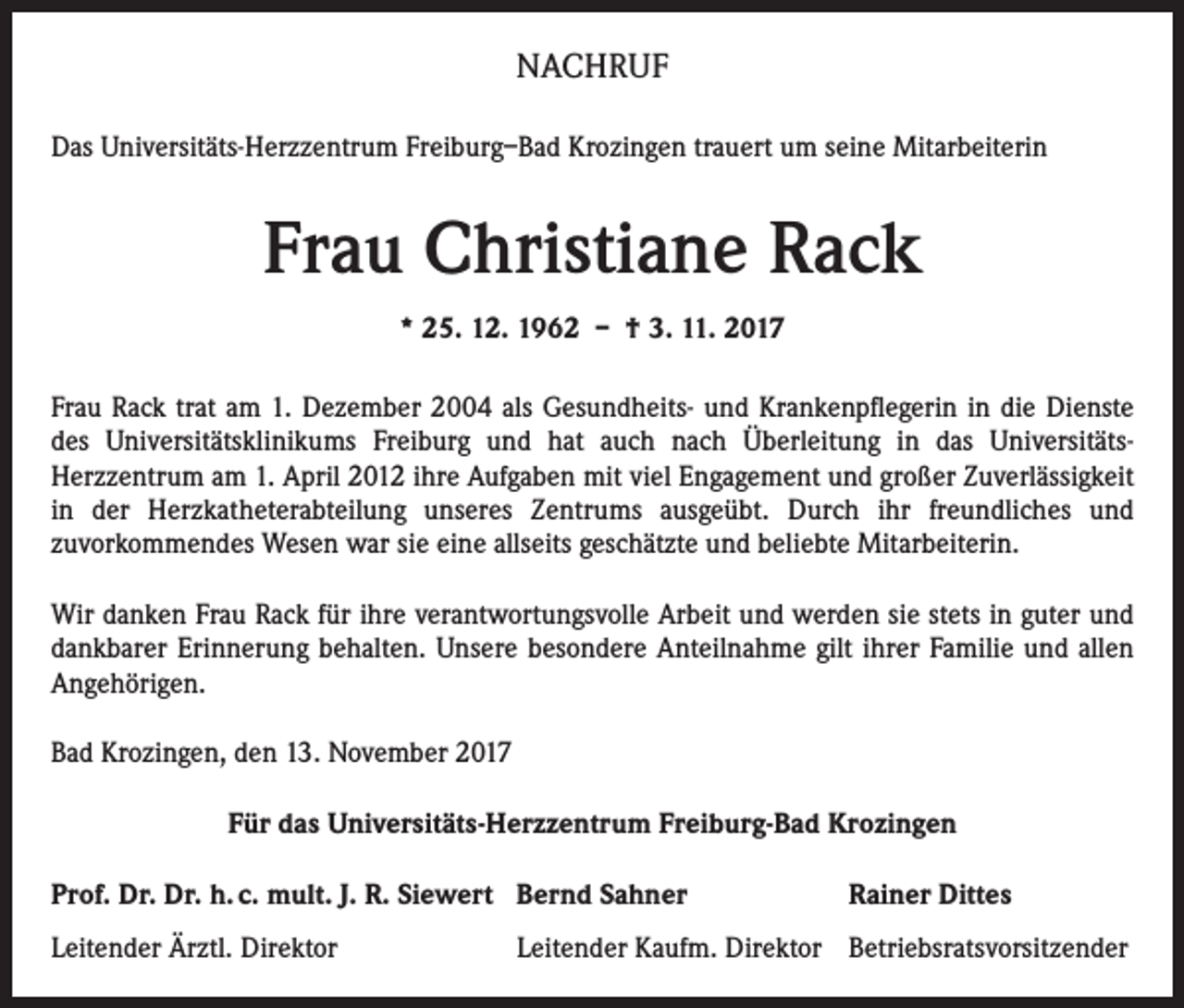 <p>NACHRUF<br />Das Universitäts-Herzzentrum Freiburg–Bad Krozingen trauert um seine Mitarbeiterin</p><p>Frau Christiane Rack<br />* 25. 12. 1962 – † 3. 11. 2017<br />Frau Rack trat am 1. Dezember 2004 als Gesundheits- und Krankenpflegerin in die Dienste<br />des Universitätsklinikums Freiburg und hat auch nach Überleitung in das UniversitätsHerzzentrum am 1. April 2012 ihre Aufgaben mit viel Engagement und großer Zuverlässigkeit<br />in der Herzkatheterabteilung unseres Zentrums ausgeübt. Durch ihr freundliches und<br />zuvorkommendes Wesen war sie eine allseits geschätzte und beliebte Mitarbeiterin.<br />Wir danken Frau Rack für ihre verantwortungsvolle Arbeit und werden sie stets in guter und<br />dankbarer Erinnerung behalten. Unsere besondere Anteilnahme gilt ihrer Familie und allen<br />Angehörigen.<br />Bad Krozingen, den 13. November 2017<br />Für das Universitäts-Herzzentrum Freiburg-Bad Krozingen<br />Prof. Dr. Dr. h. c. mult. J. R. Siewert Bernd Sahner<br />Leitender Ärztl. Direktor</p><p>Rainer Dittes</p><p>Leitender Kaufm. Direktor Betriebsratsvorsitzender</p>