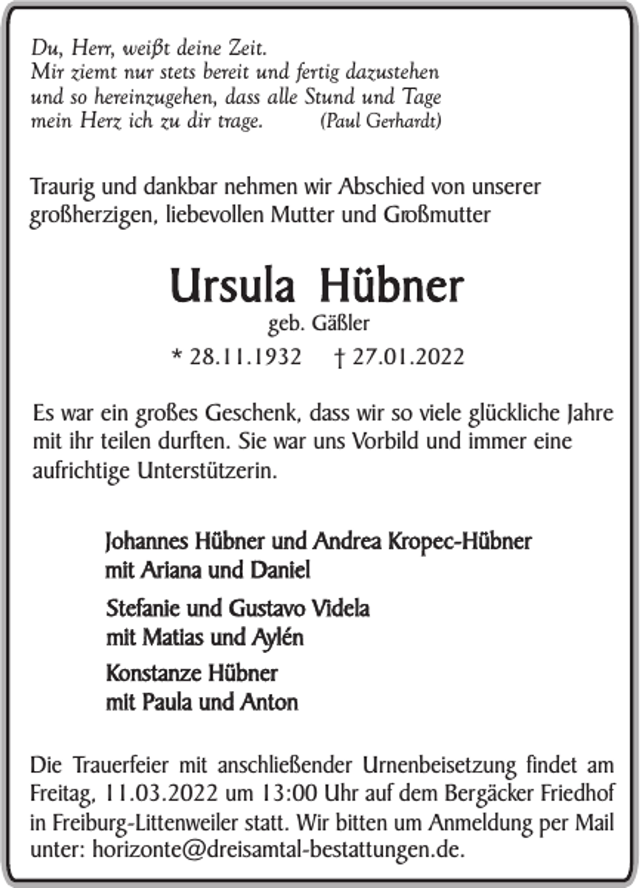 <p>Du, Herr, weißt deine Zeit.<br />Mir ziemt nur stets bereit und fertig dazustehen<br />und so hereinzugehen, dass alle Stund und Tage<br />(Paul Gerhardt)<br />mein Herz ich zu dir trage.</p><p>Traurig und dankbar nehmen wir Abschied von unserer<br />großherzigen, liebevollen Mutter und Großmutter</p><p>Ursula Hübner<br />geb. Gäßler<br />* 28.11.1932 † 27.01.2022</p><p>Es war ein großes Geschenk, dass wir so viele glückliche Jahre<br />mit ihr teilen durften. Sie war uns Vorbild und immer eine<br />aufrichtige Unterstützerin.<br />Johannes Hübner und Andrea Kropec-Hübner<br />mit Ariana und Daniel<br />Stefanie und Gustavo Videla<br />mit Matias und Aylén<br />Konstanze Hübner<br />mit Paula und Anton<br />Die Trauerfeier mit anschließender Urnenbeisetzung findet am<br />Freitag, 11.03.2022 um 13:00 Uhr auf dem Bergäcker Friedhof<br />in Freiburg-Littenweiler statt. Wir bitten um Anmeldung per Mail<br />unter: horizonte@dreisamtal-bestattungen.de.</p>
